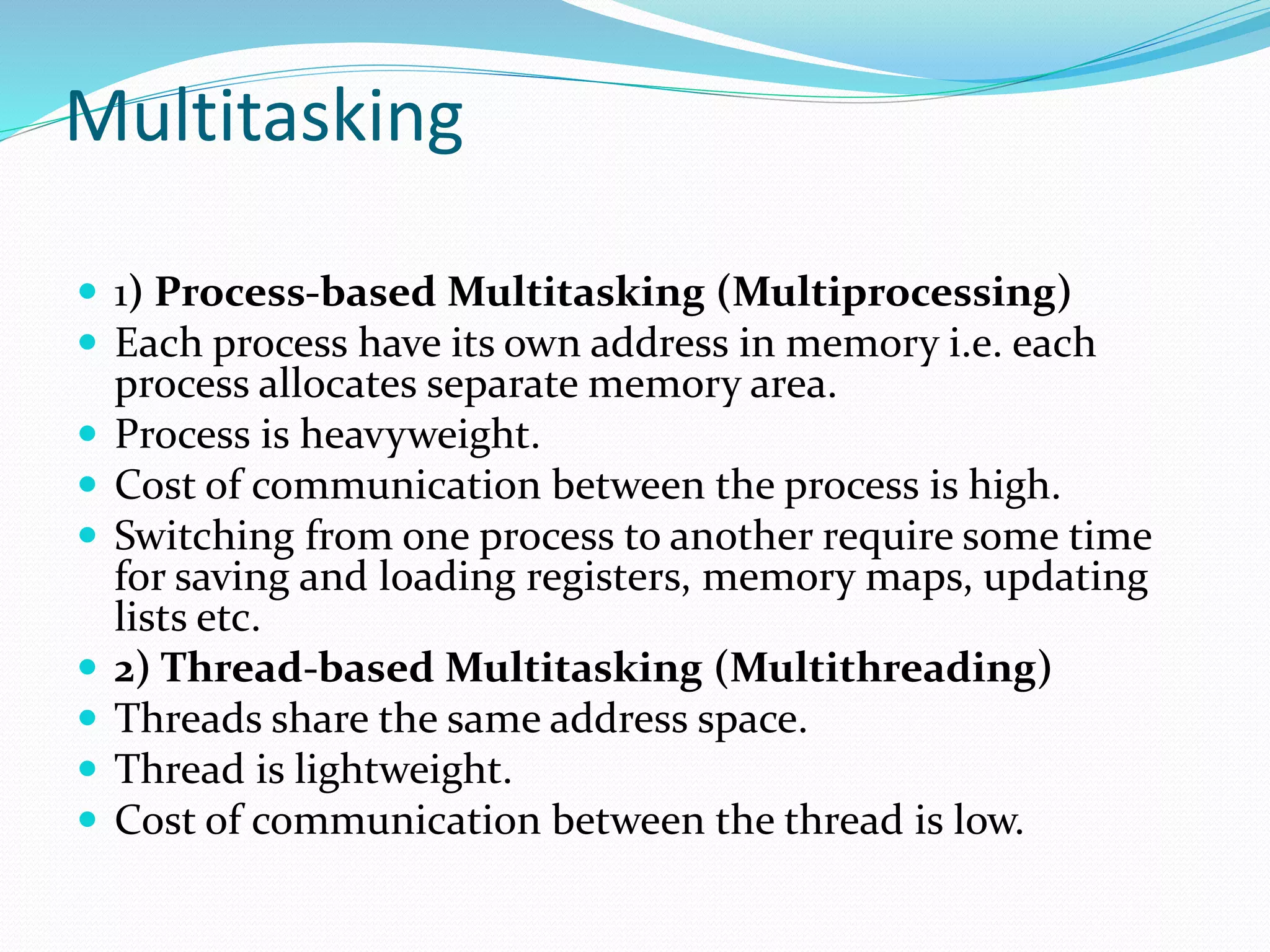 Multitasking
 1) Process-based Multitasking (Multiprocessing)
 Each process have its own address in memory i.e. each
process allocates separate memory area.
 Process is heavyweight.
 Cost of communication between the process is high.
 Switching from one process to another require some time
for saving and loading registers, memory maps, updating
lists etc.
 2) Thread-based Multitasking (Multithreading)
 Threads share the same address space.
 Thread is lightweight.
 Cost of communication between the thread is low.
 