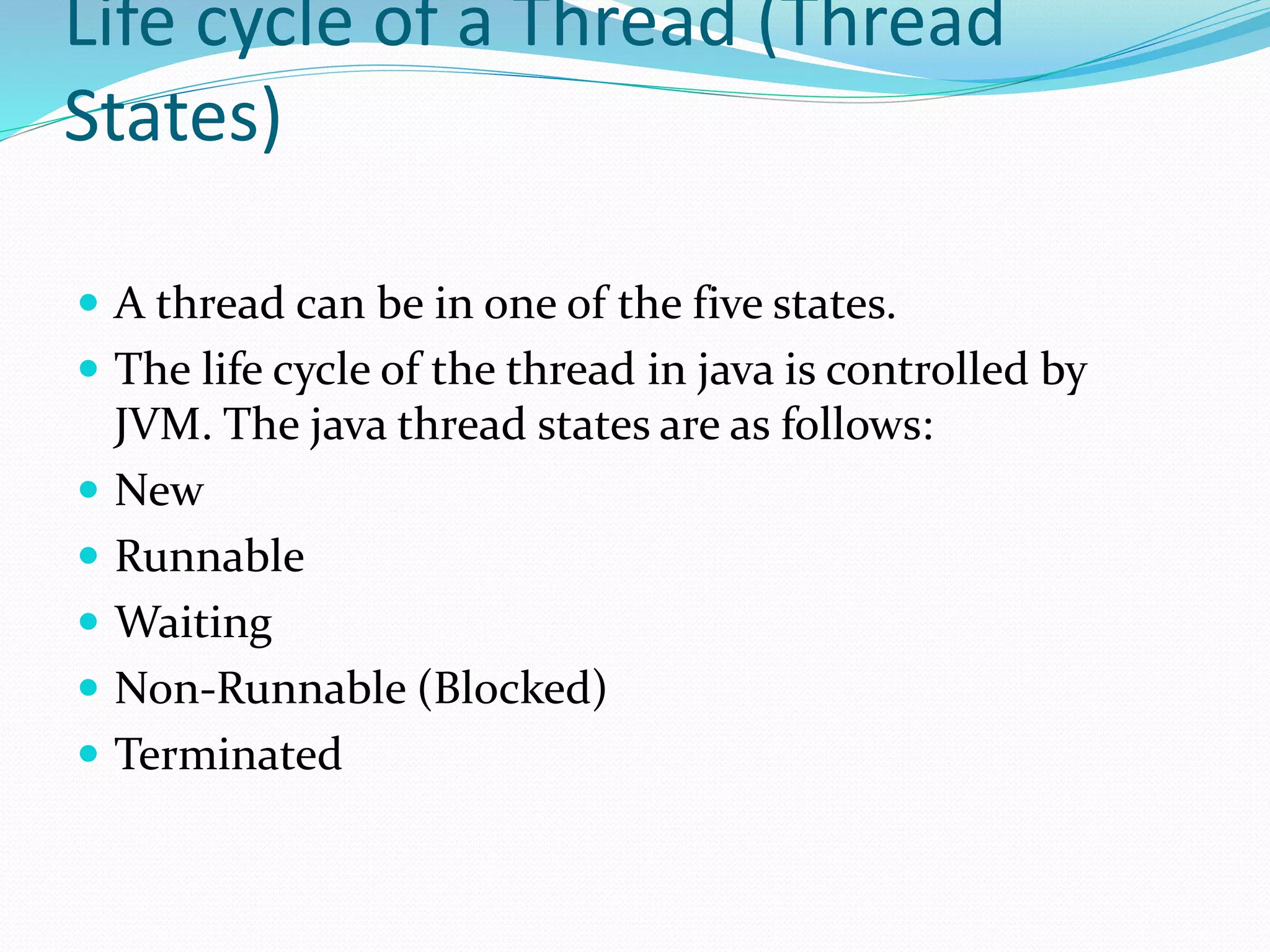 Life cycle of a Thread (Thread
States)
 A thread can be in one of the five states.
 The life cycle of the thread in java is controlled by
JVM. The java thread states are as follows:
 New
 Runnable
 Waiting
 Non-Runnable (Blocked)
 Terminated
 