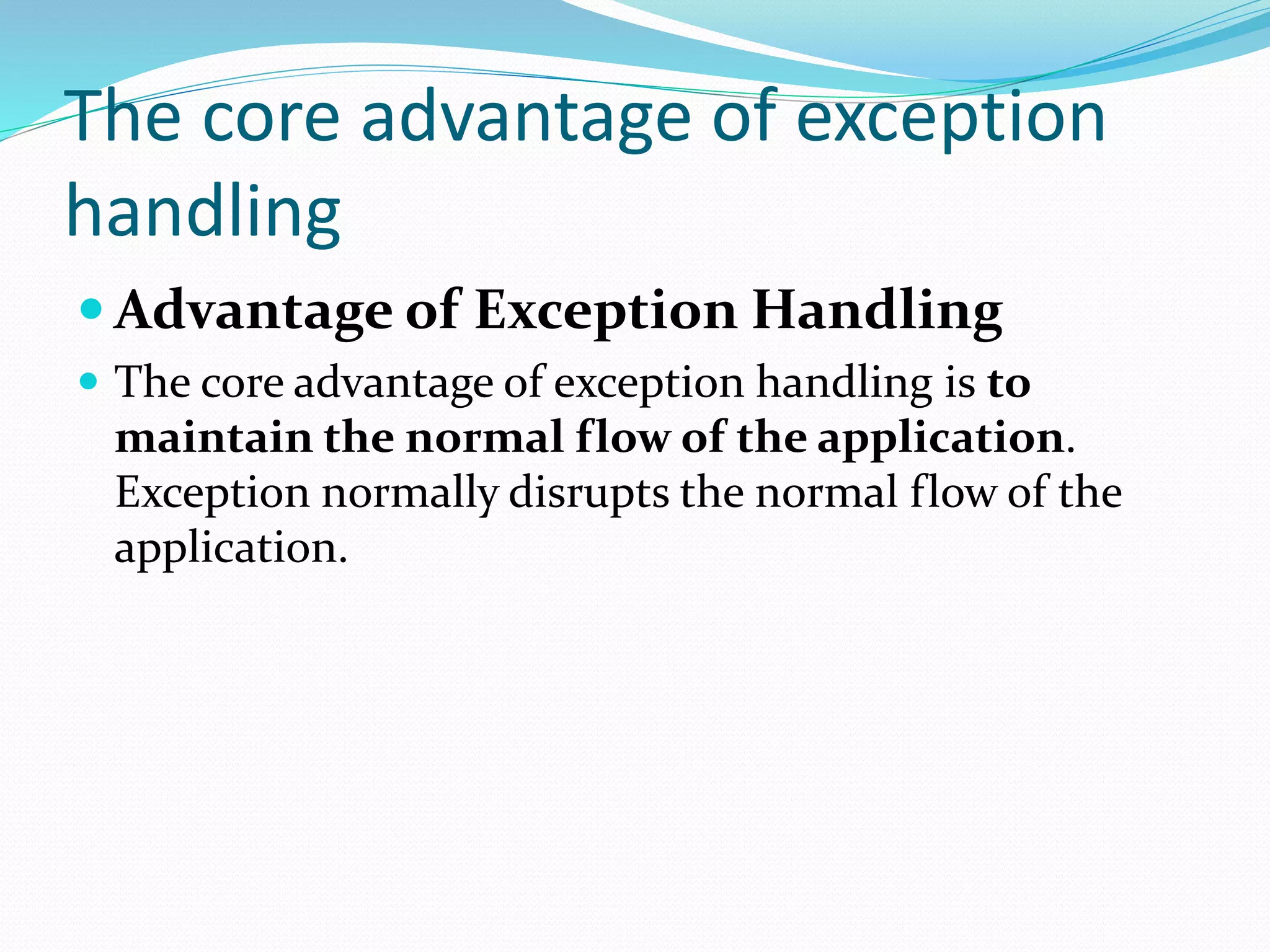 The core advantage of exception
handling
 Advantage of Exception Handling
 The core advantage of exception handling is to
maintain the normal flow of the application.
Exception normally disrupts the normal flow of the
application.
 
