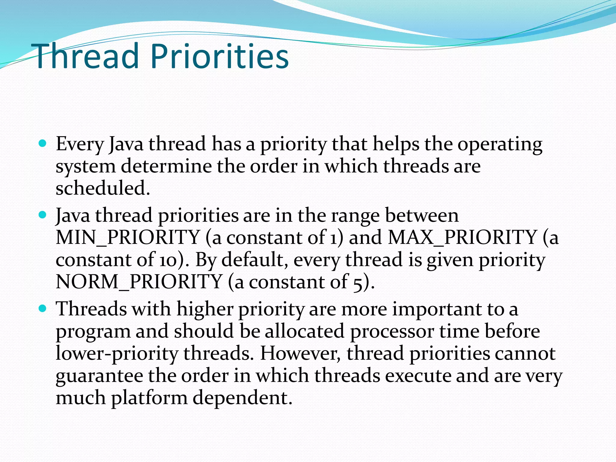 Thread Priorities
 Every Java thread has a priority that helps the operating
system determine the order in which threads are
scheduled.
 Java thread priorities are in the range between
MIN_PRIORITY (a constant of 1) and MAX_PRIORITY (a
constant of 10). By default, every thread is given priority
NORM_PRIORITY (a constant of 5).
 Threads with higher priority are more important to a
program and should be allocated processor time before
lower-priority threads. However, thread priorities cannot
guarantee the order in which threads execute and are very
much platform dependent.
 