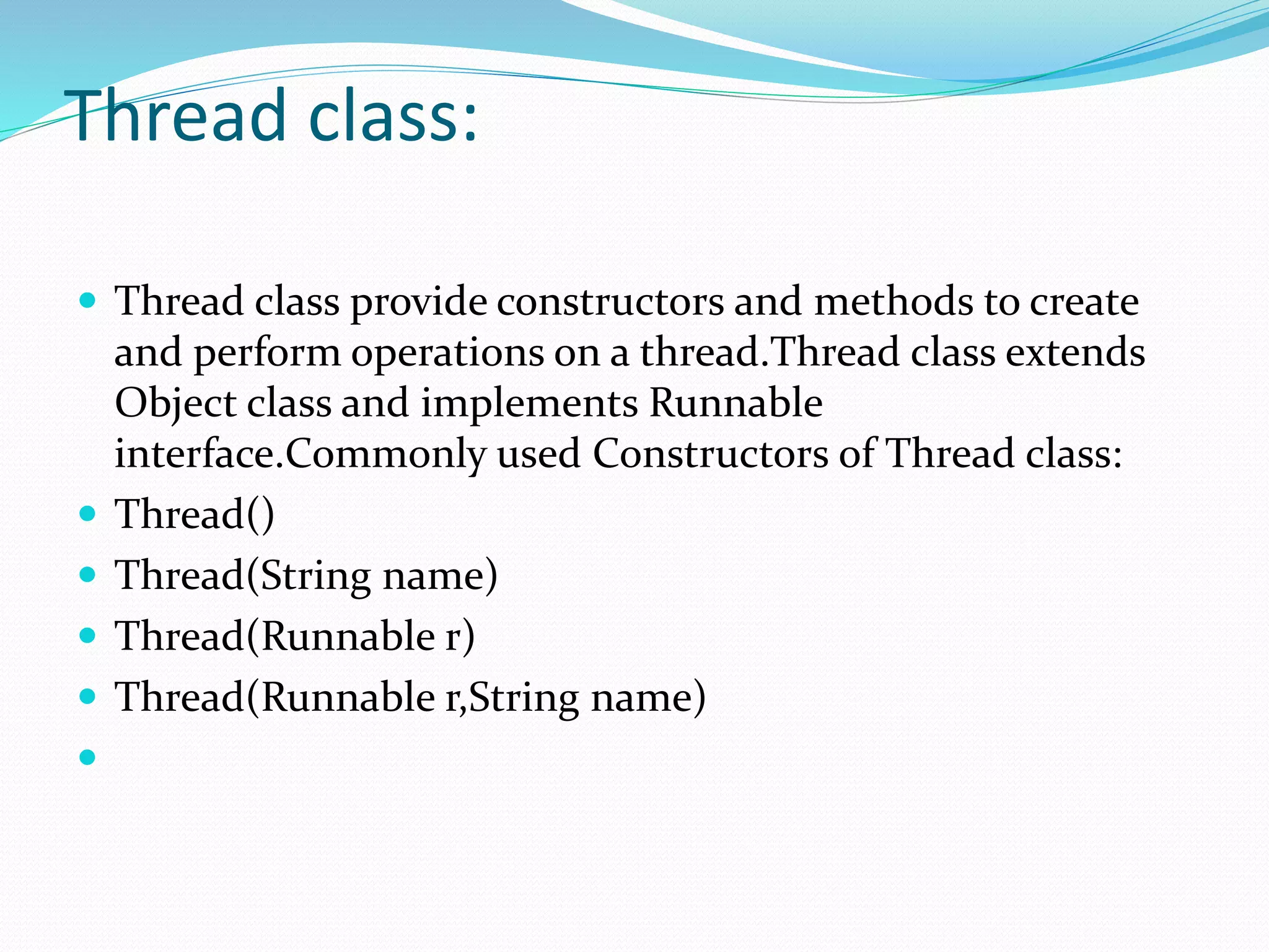 Thread class:
 Thread class provide constructors and methods to create
and perform operations on a thread.Thread class extends
Object class and implements Runnable
interface.Commonly used Constructors of Thread class:
 Thread()
 Thread(String name)
 Thread(Runnable r)
 Thread(Runnable r,String name)

 