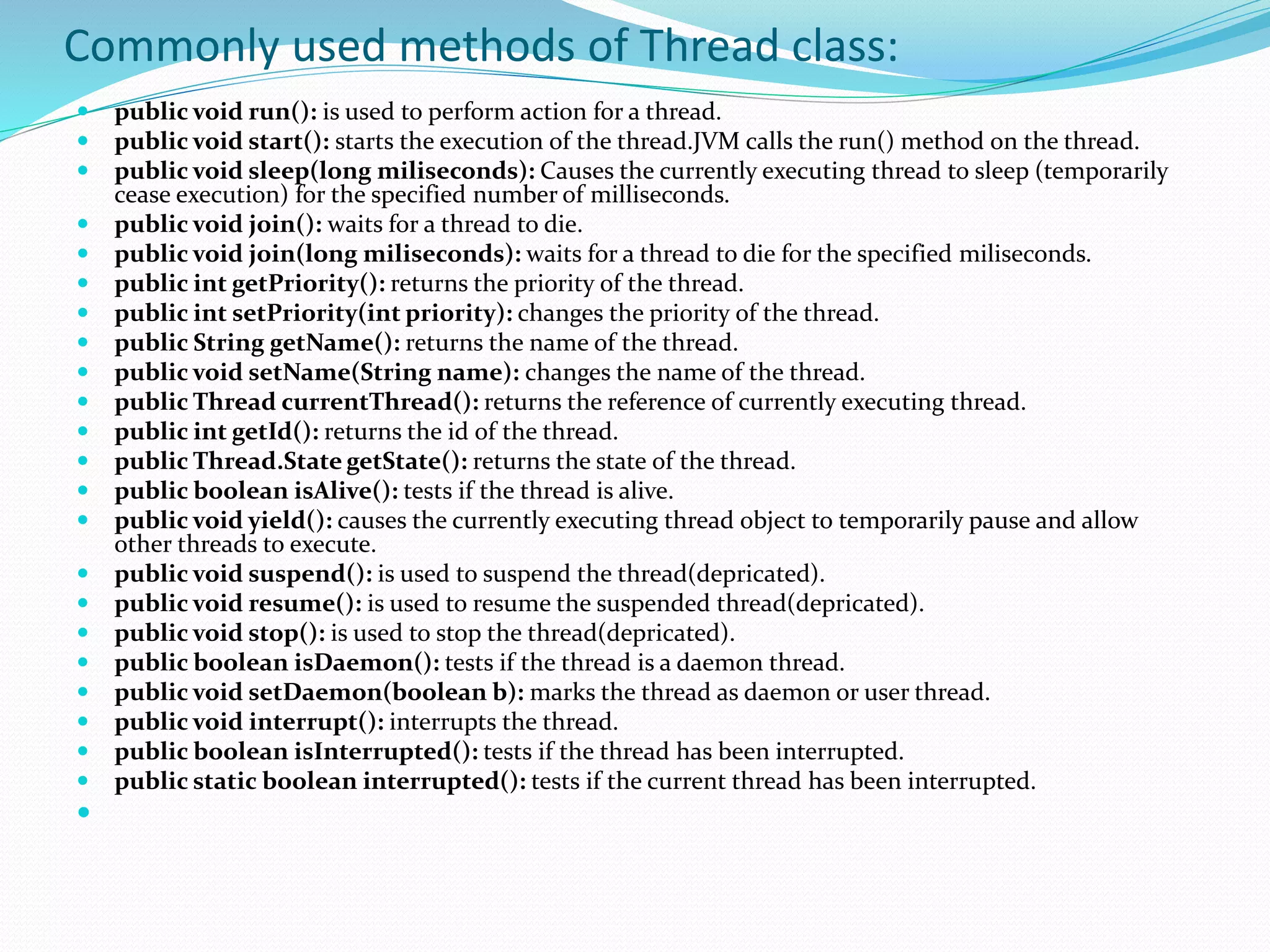 Commonly used methods of Thread class:
 public void run(): is used to perform action for a thread.
 public void start(): starts the execution of the thread.JVM calls the run() method on the thread.
 public void sleep(long miliseconds): Causes the currently executing thread to sleep (temporarily
cease execution) for the specified number of milliseconds.
 public void join(): waits for a thread to die.
 public void join(long miliseconds): waits for a thread to die for the specified miliseconds.
 public int getPriority(): returns the priority of the thread.
 public int setPriority(int priority): changes the priority of the thread.
 public String getName(): returns the name of the thread.
 public void setName(String name): changes the name of the thread.
 public Thread currentThread(): returns the reference of currently executing thread.
 public int getId(): returns the id of the thread.
 public Thread.State getState(): returns the state of the thread.
 public boolean isAlive(): tests if the thread is alive.
 public void yield(): causes the currently executing thread object to temporarily pause and allow
other threads to execute.
 public void suspend(): is used to suspend the thread(depricated).
 public void resume(): is used to resume the suspended thread(depricated).
 public void stop(): is used to stop the thread(depricated).
 public boolean isDaemon(): tests if the thread is a daemon thread.
 public void setDaemon(boolean b): marks the thread as daemon or user thread.
 public void interrupt(): interrupts the thread.
 public boolean isInterrupted(): tests if the thread has been interrupted.
 public static boolean interrupted(): tests if the current thread has been interrupted.

 