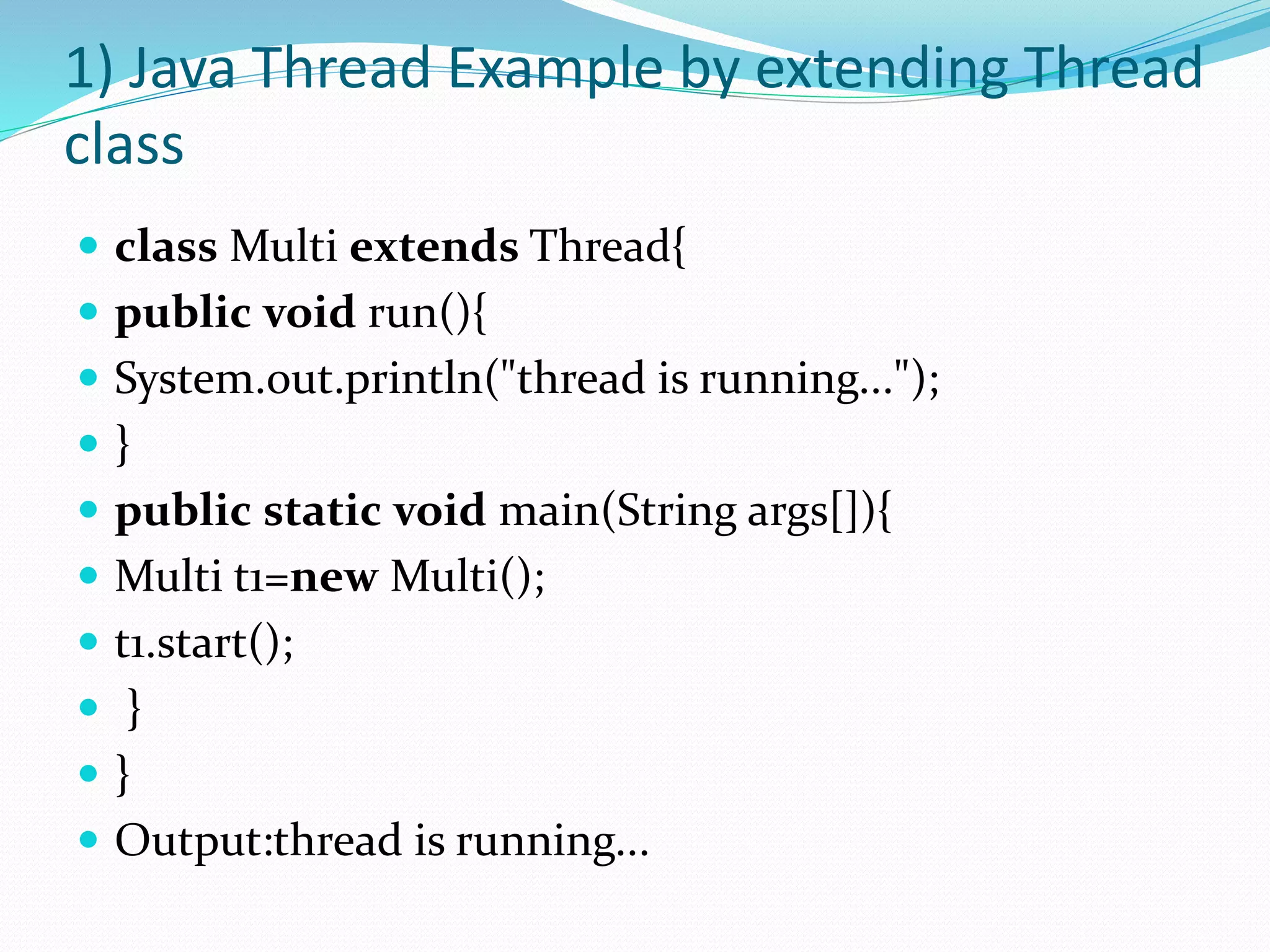 1) Java Thread Example by extending Thread
class
 class Multi extends Thread{
 public void run(){
 System.out.println("thread is running...");
 }
 public static void main(String args[]){
 Multi t1=new Multi();
 t1.start();
 }
 }
 Output:thread is running...
 