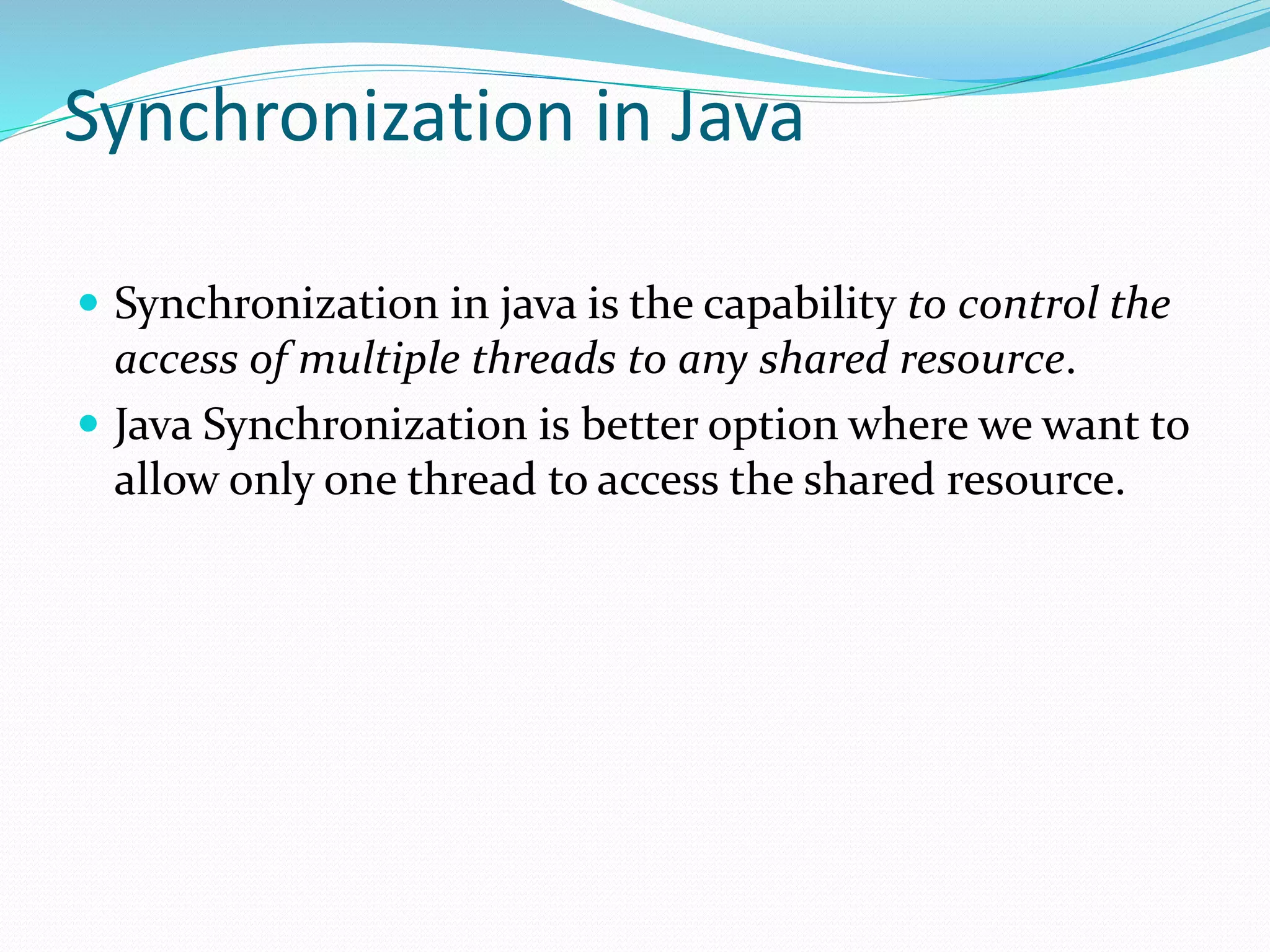Synchronization in Java
 Synchronization in java is the capability to control the
access of multiple threads to any shared resource.
 Java Synchronization is better option where we want to
allow only one thread to access the shared resource.
 