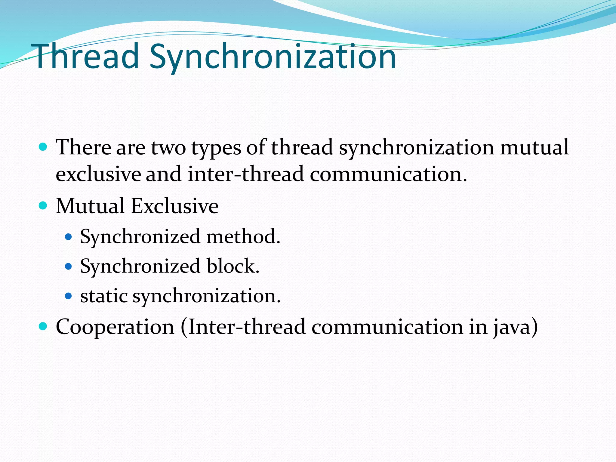 Thread Synchronization
 There are two types of thread synchronization mutual
exclusive and inter-thread communication.
 Mutual Exclusive
 Synchronized method.
 Synchronized block.
 static synchronization.
 Cooperation (Inter-thread communication in java)
 