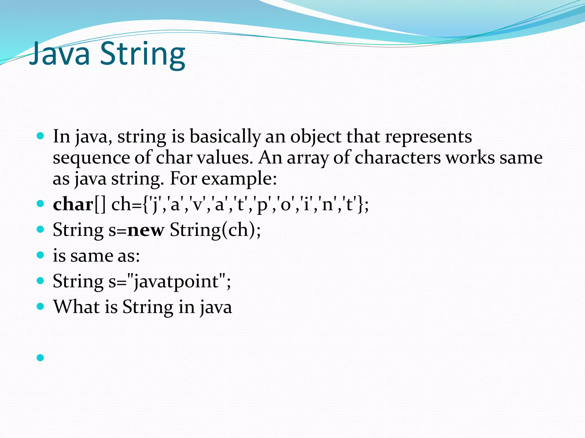 Java String
 In java, string is basically an object that represents
sequence of char values. An array of characters works same
as java string. For example:
 char[] ch={'j','a','v','a','t','p','o','i','n','t'};
 String s=new String(ch);
 is same as:
 String s="javatpoint";
 What is String in java

 