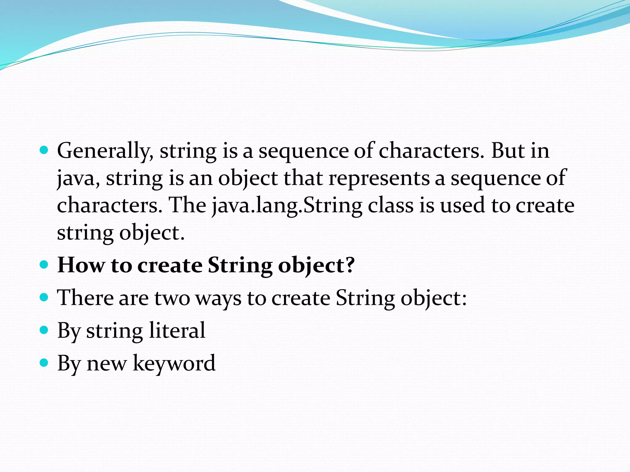  Generally, string is a sequence of characters. But in
java, string is an object that represents a sequence of
characters. The java.lang.String class is used to create
string object.
 How to create String object?
 There are two ways to create String object:
 By string literal
 By new keyword
 