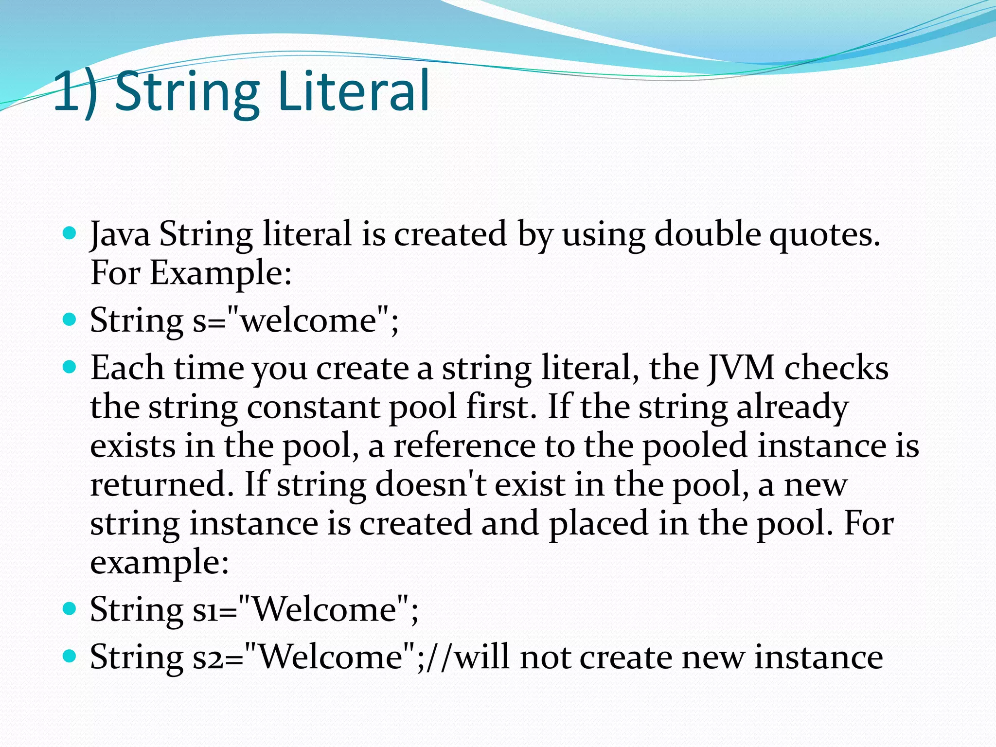 1) String Literal
 Java String literal is created by using double quotes.
For Example:
 String s="welcome";
 Each time you create a string literal, the JVM checks
the string constant pool first. If the string already
exists in the pool, a reference to the pooled instance is
returned. If string doesn't exist in the pool, a new
string instance is created and placed in the pool. For
example:
 String s1="Welcome";
 String s2="Welcome";//will not create new instance
 