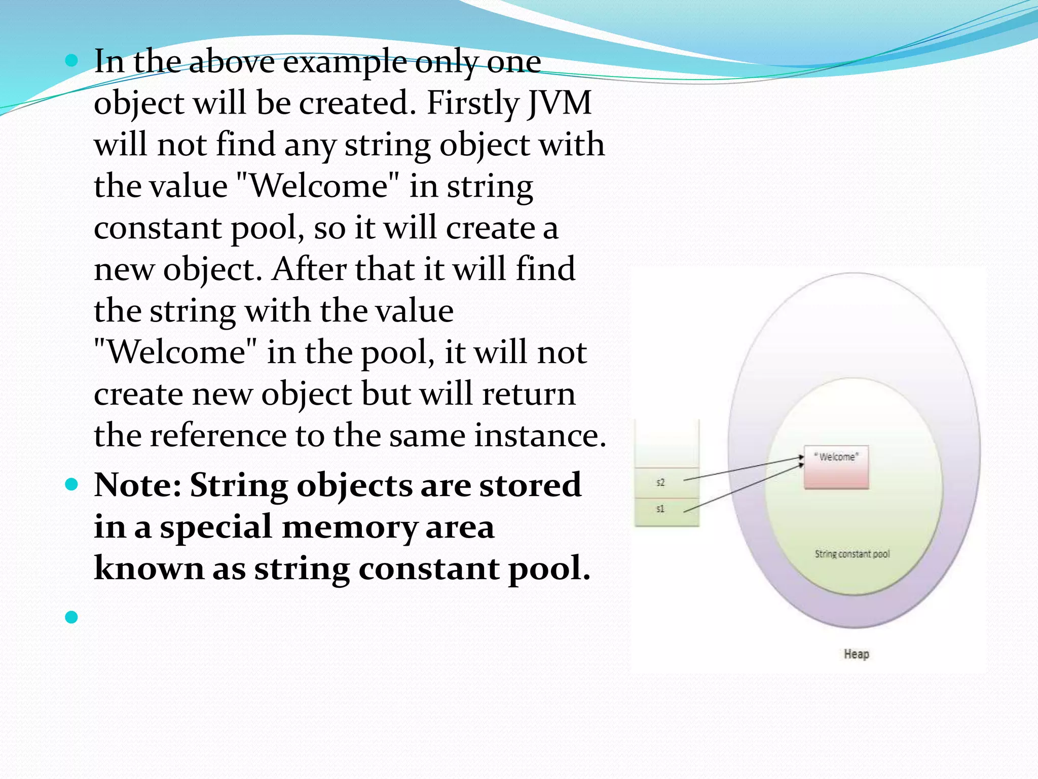 In the above example only one
object will be created. Firstly JVM
will not find any string object with
the value "Welcome" in string
constant pool, so it will create a
new object. After that it will find
the string with the value
"Welcome" in the pool, it will not
create new object but will return
the reference to the same instance.
 Note: String objects are stored
in a special memory area
known as string constant pool.

 
