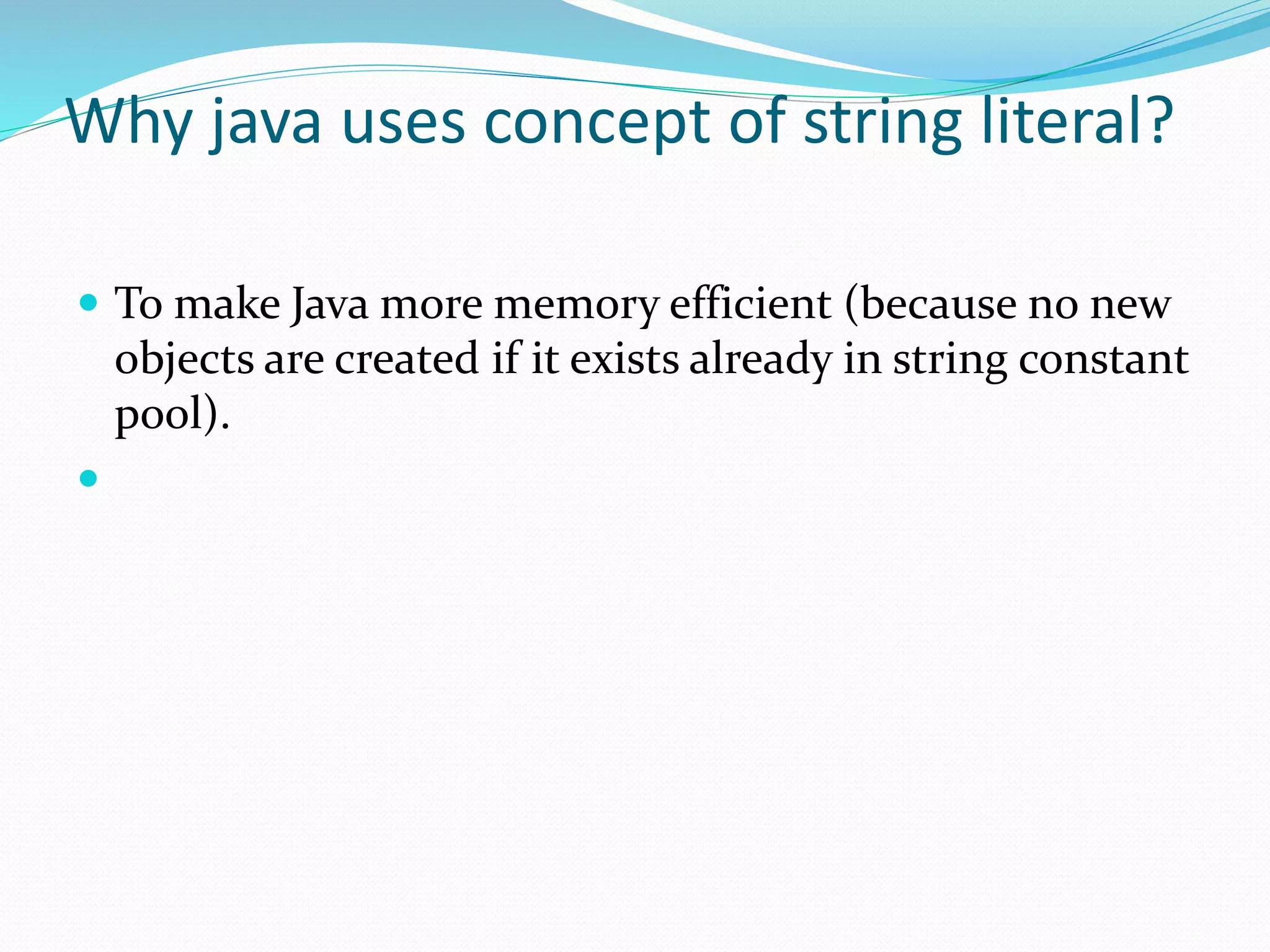 Why java uses concept of string literal?
 To make Java more memory efficient (because no new
objects are created if it exists already in string constant
pool).

 