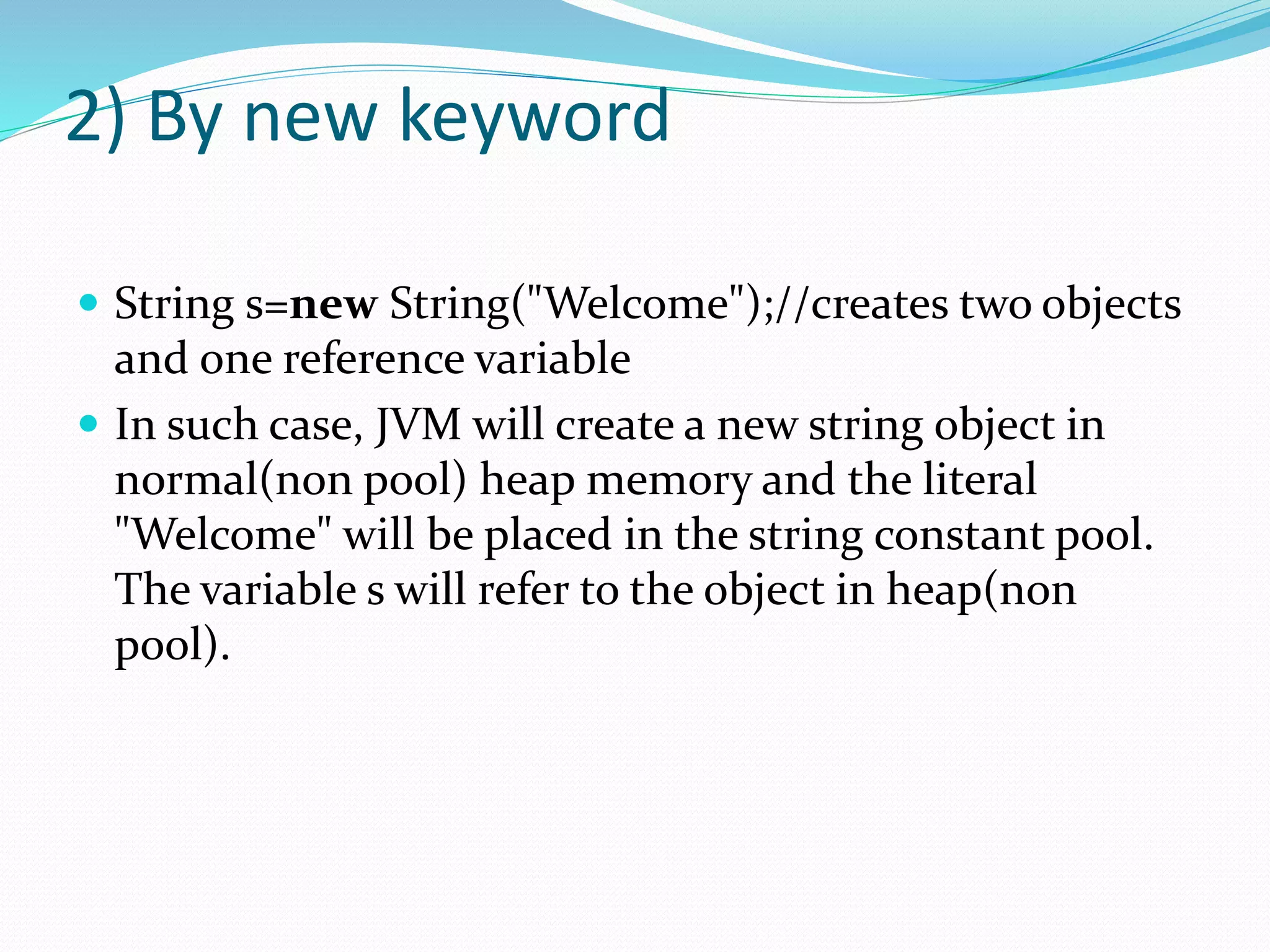 2) By new keyword
 String s=new String("Welcome");//creates two objects
and one reference variable
 In such case, JVM will create a new string object in
normal(non pool) heap memory and the literal
"Welcome" will be placed in the string constant pool.
The variable s will refer to the object in heap(non
pool).
 