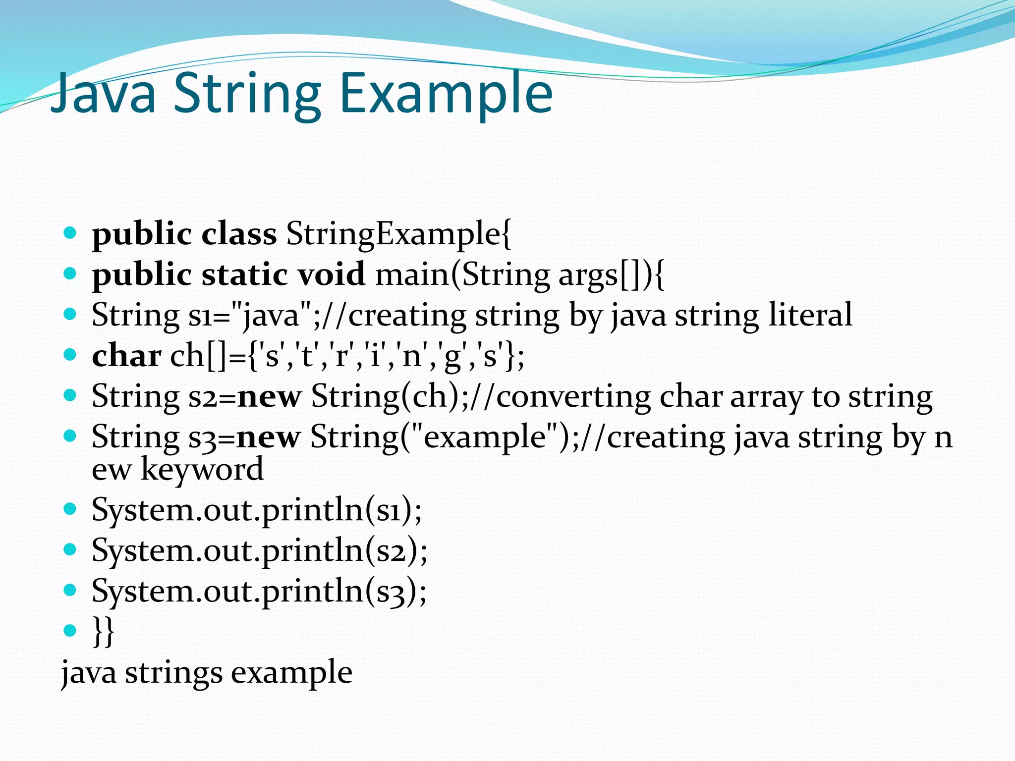 Java String Example
 public class StringExample{
 public static void main(String args[]){
 String s1="java";//creating string by java string literal
 char ch[]={'s','t','r','i','n','g','s'};
 String s2=new String(ch);//converting char array to string
 String s3=new String("example");//creating java string by n
ew keyword
 System.out.println(s1);
 System.out.println(s2);
 System.out.println(s3);
 }}
java strings example
 