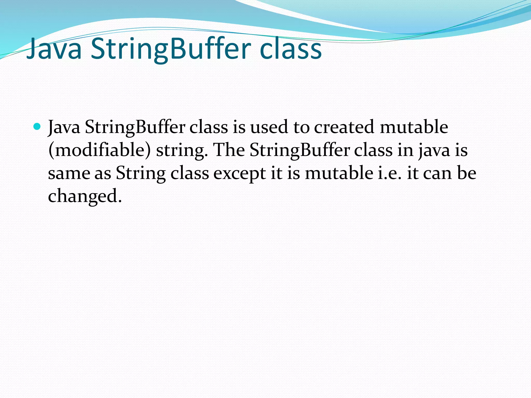 Java StringBuffer class
 Java StringBuffer class is used to created mutable
(modifiable) string. The StringBuffer class in java is
same as String class except it is mutable i.e. it can be
changed.
 