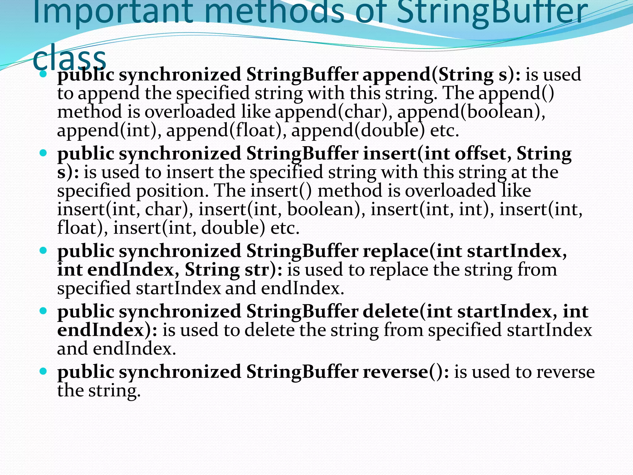 Important methods of StringBuffer
class
 public synchronized StringBuffer append(String s): is used
to append the specified string with this string. The append()
method is overloaded like append(char), append(boolean),
append(int), append(float), append(double) etc.
 public synchronized StringBuffer insert(int offset, String
s): is used to insert the specified string with this string at the
specified position. The insert() method is overloaded like
insert(int, char), insert(int, boolean), insert(int, int), insert(int,
float), insert(int, double) etc.
 public synchronized StringBuffer replace(int startIndex,
int endIndex, String str): is used to replace the string from
specified startIndex and endIndex.
 public synchronized StringBuffer delete(int startIndex, int
endIndex): is used to delete the string from specified startIndex
and endIndex.
 public synchronized StringBuffer reverse(): is used to reverse
the string.
 