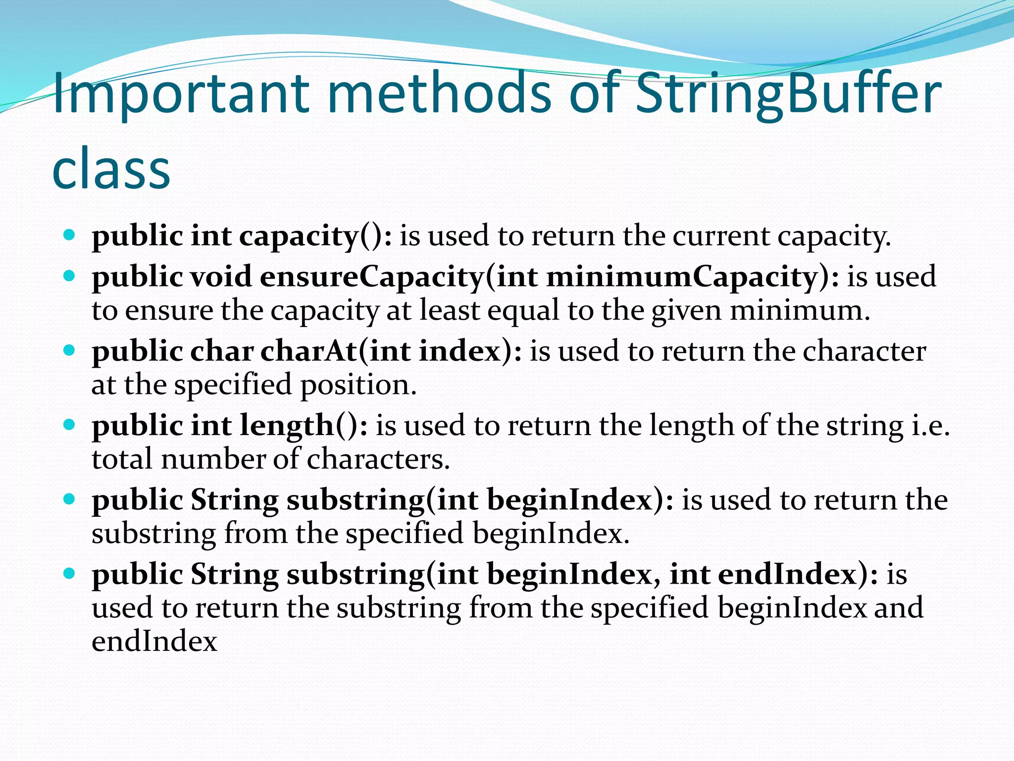 Important methods of StringBuffer
class
 public int capacity(): is used to return the current capacity.
 public void ensureCapacity(int minimumCapacity): is used
to ensure the capacity at least equal to the given minimum.
 public char charAt(int index): is used to return the character
at the specified position.
 public int length(): is used to return the length of the string i.e.
total number of characters.
 public String substring(int beginIndex): is used to return the
substring from the specified beginIndex.
 public String substring(int beginIndex, int endIndex): is
used to return the substring from the specified beginIndex and
endIndex
 
