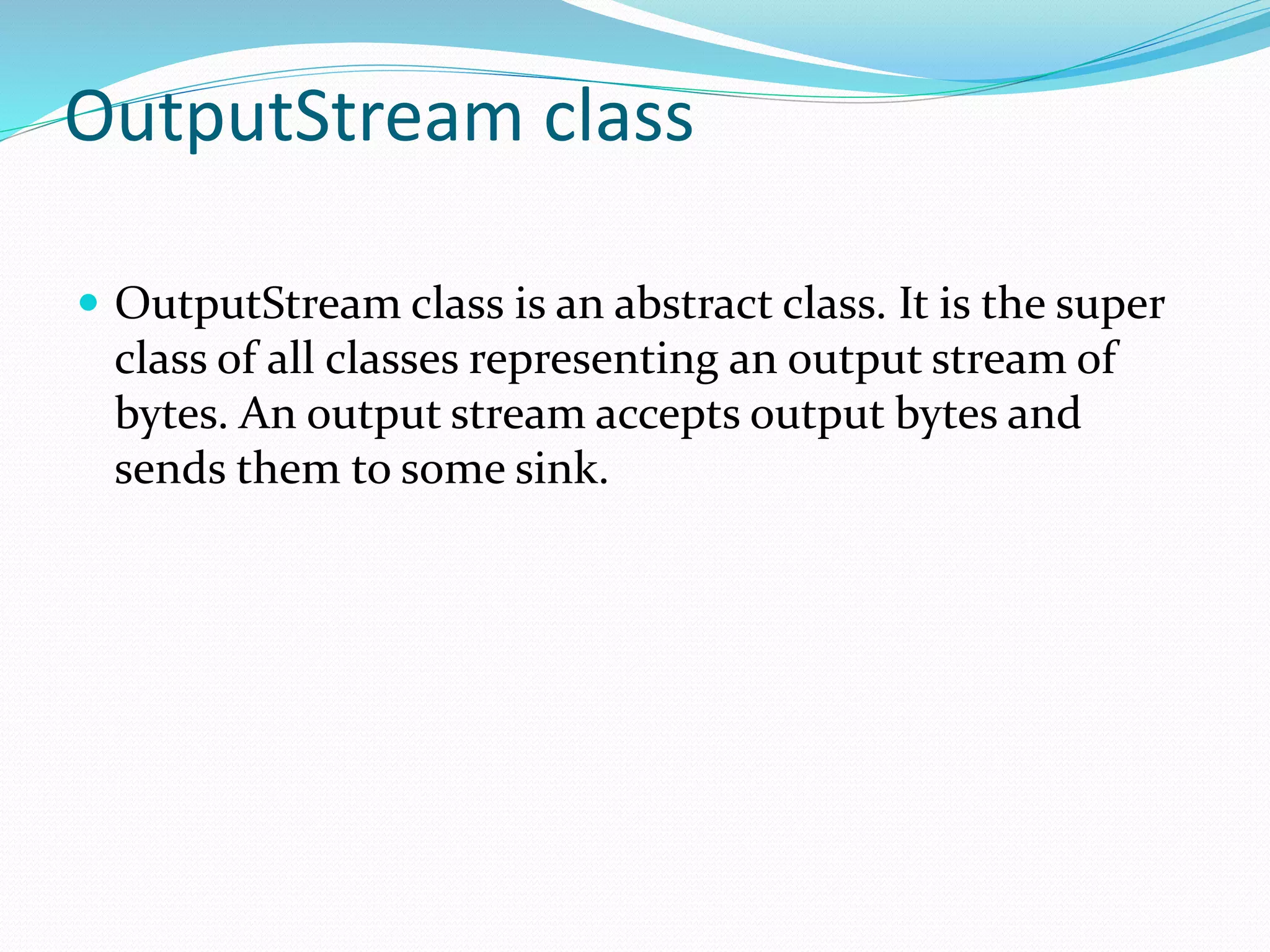 OutputStream class
 OutputStream class is an abstract class. It is the super
class of all classes representing an output stream of
bytes. An output stream accepts output bytes and
sends them to some sink.
 