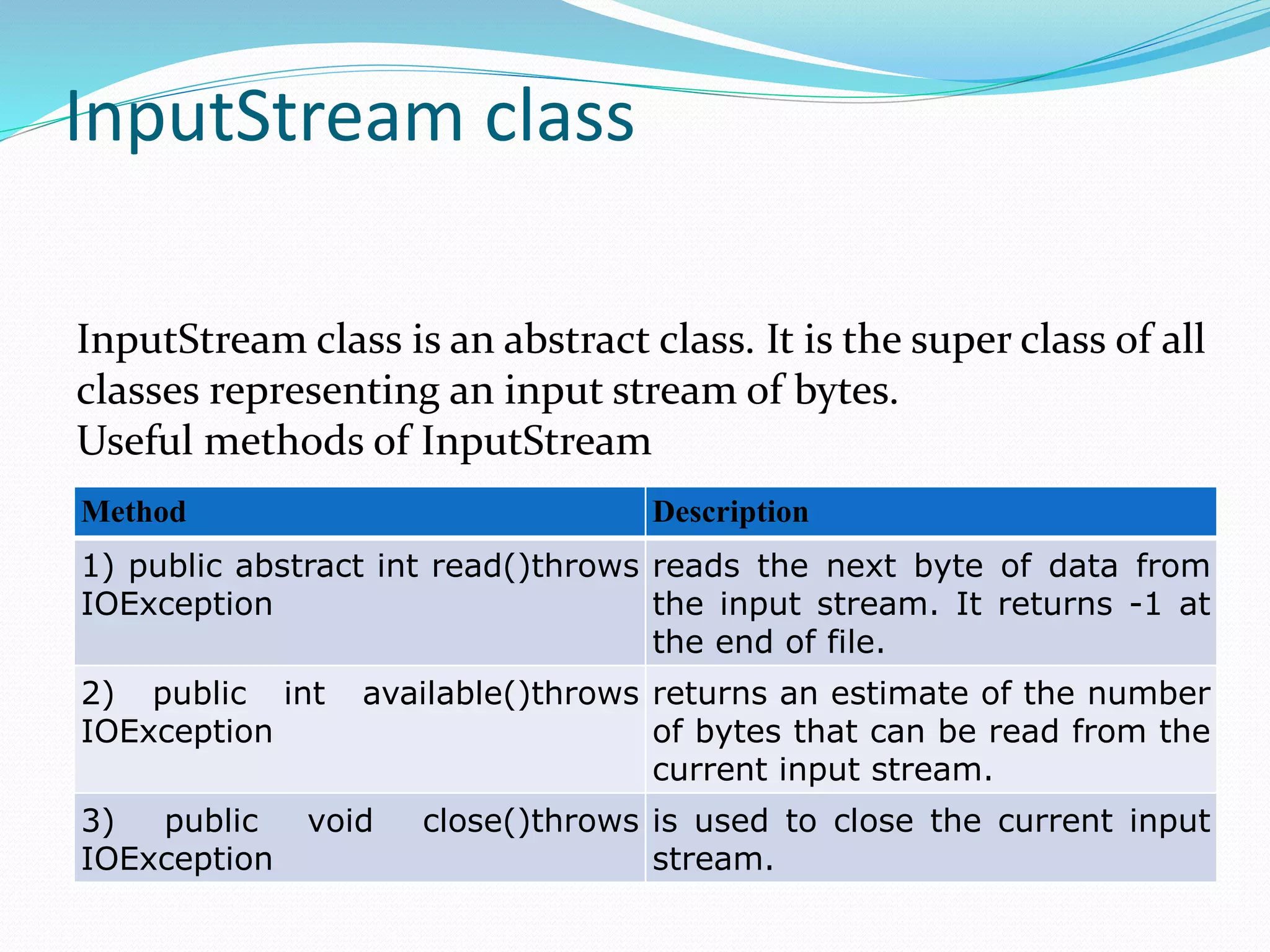 InputStream class
Method Description
1) public abstract int read()throws
IOException
reads the next byte of data from
the input stream. It returns -1 at
the end of file.
2) public int available()throws
IOException
returns an estimate of the number
of bytes that can be read from the
current input stream.
3) public void close()throws
IOException
is used to close the current input
stream.
InputStream class is an abstract class. It is the super class of all
classes representing an input stream of bytes.
Useful methods of InputStream
 