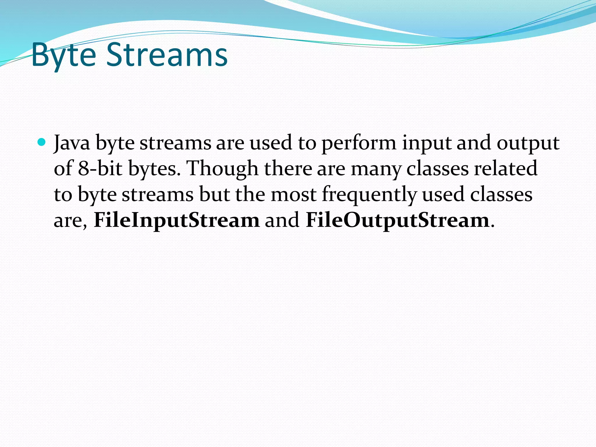 Byte Streams
 Java byte streams are used to perform input and output
of 8-bit bytes. Though there are many classes related
to byte streams but the most frequently used classes
are, FileInputStream and FileOutputStream.
 