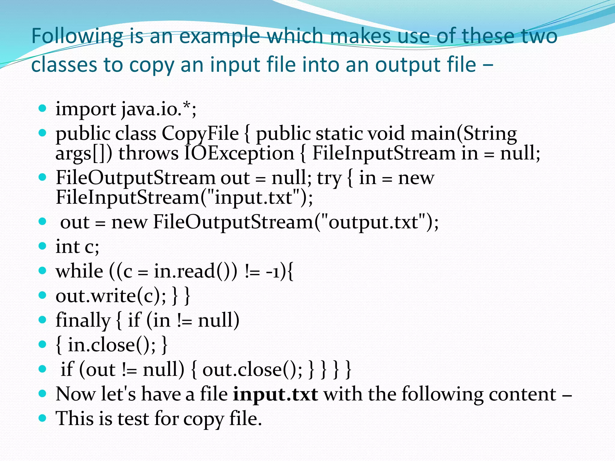 Following is an example which makes use of these two
classes to copy an input file into an output file −
 import java.io.*;
 public class CopyFile { public static void main(String
args[]) throws IOException { FileInputStream in = null;
 FileOutputStream out = null; try { in = new
FileInputStream("input.txt");
 out = new FileOutputStream("output.txt");
 int c;
 while ((c = in.read()) != -1){
 out.write(c); } }
 finally { if (in != null)
 { in.close(); }
 if (out != null) { out.close(); } } } }
 Now let's have a file input.txt with the following content −
 This is test for copy file.
 