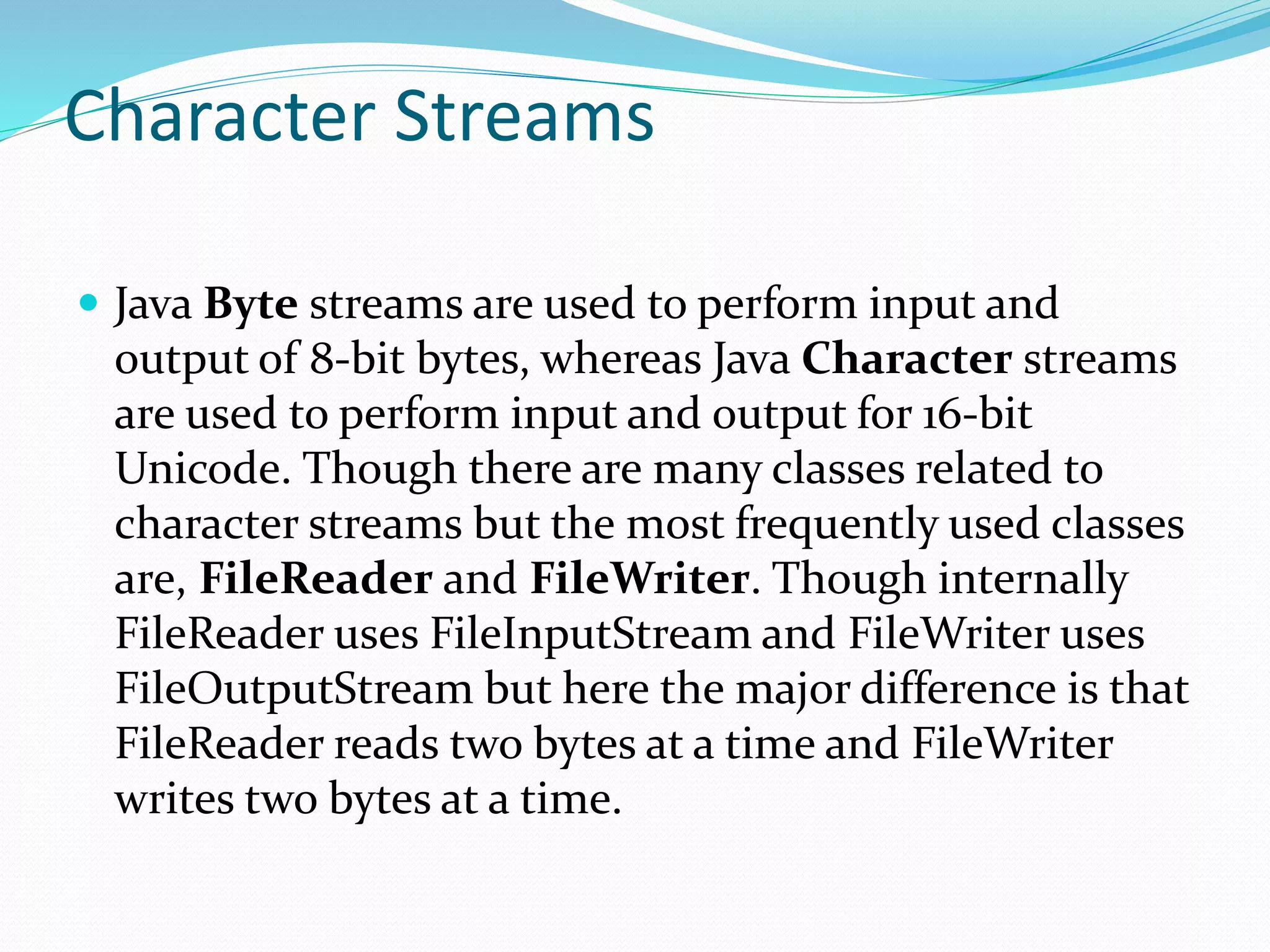Character Streams
 Java Byte streams are used to perform input and
output of 8-bit bytes, whereas Java Character streams
are used to perform input and output for 16-bit
Unicode. Though there are many classes related to
character streams but the most frequently used classes
are, FileReader and FileWriter. Though internally
FileReader uses FileInputStream and FileWriter uses
FileOutputStream but here the major difference is that
FileReader reads two bytes at a time and FileWriter
writes two bytes at a time.
 
