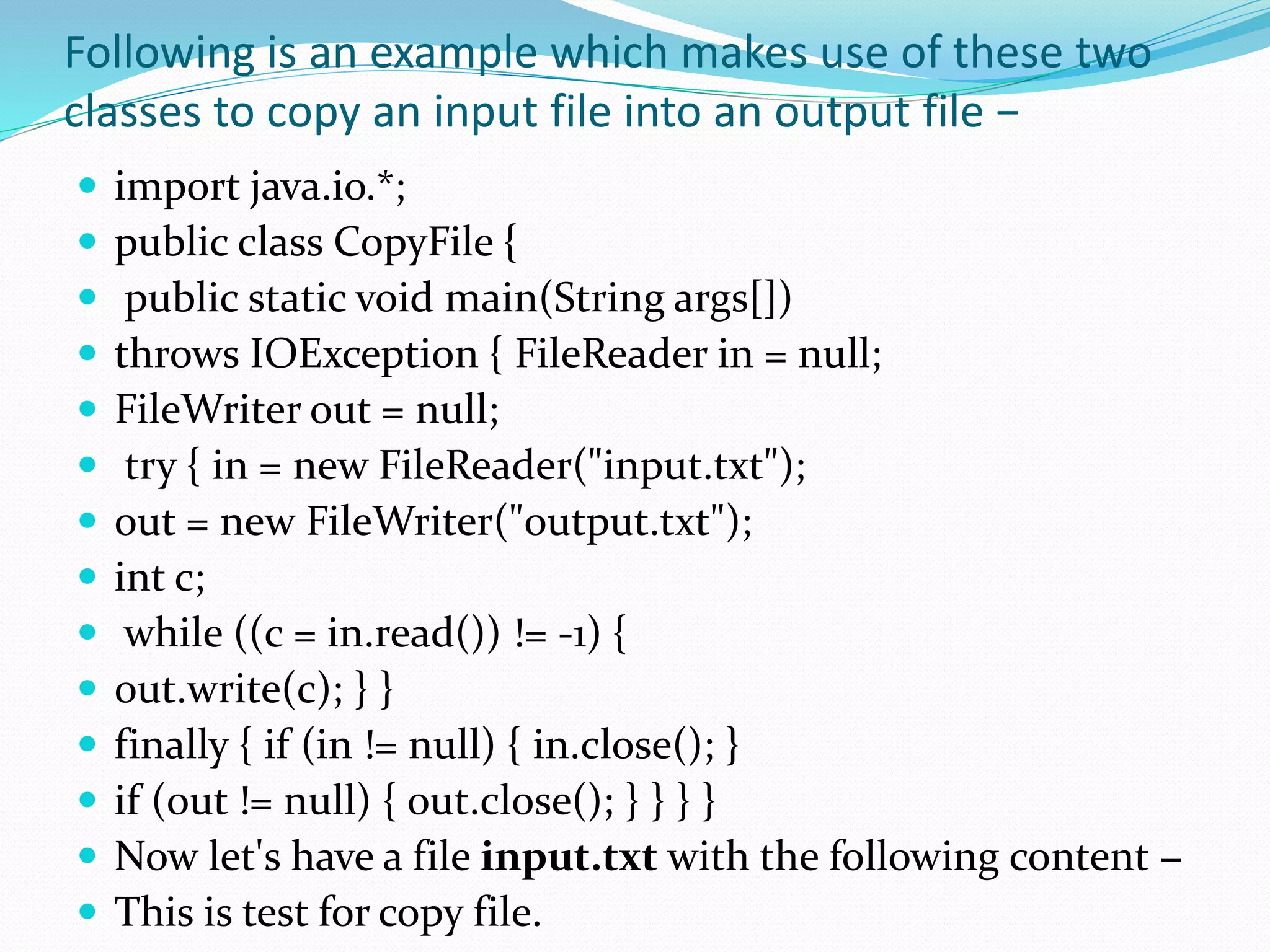 Following is an example which makes use of these two
classes to copy an input file into an output file −
 import java.io.*;
 public class CopyFile {
 public static void main(String args[])
 throws IOException { FileReader in = null;
 FileWriter out = null;
 try { in = new FileReader("input.txt");
 out = new FileWriter("output.txt");
 int c;
 while ((c = in.read()) != -1) {
 out.write(c); } }
 finally { if (in != null) { in.close(); }
 if (out != null) { out.close(); } } } }
 Now let's have a file input.txt with the following content −
 This is test for copy file.
 