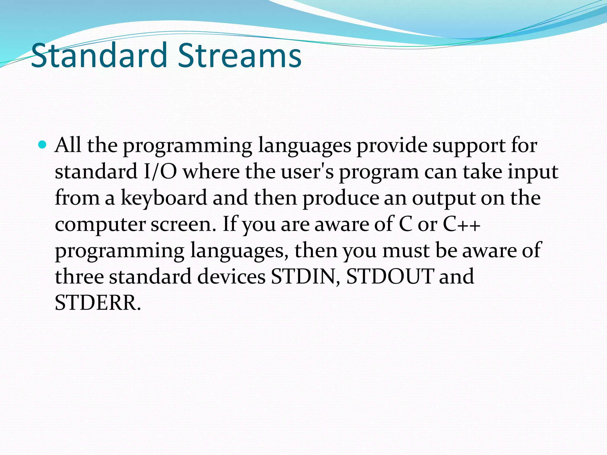 Standard Streams
 All the programming languages provide support for
standard I/O where the user's program can take input
from a keyboard and then produce an output on the
computer screen. If you are aware of C or C++
programming languages, then you must be aware of
three standard devices STDIN, STDOUT and
STDERR.
 