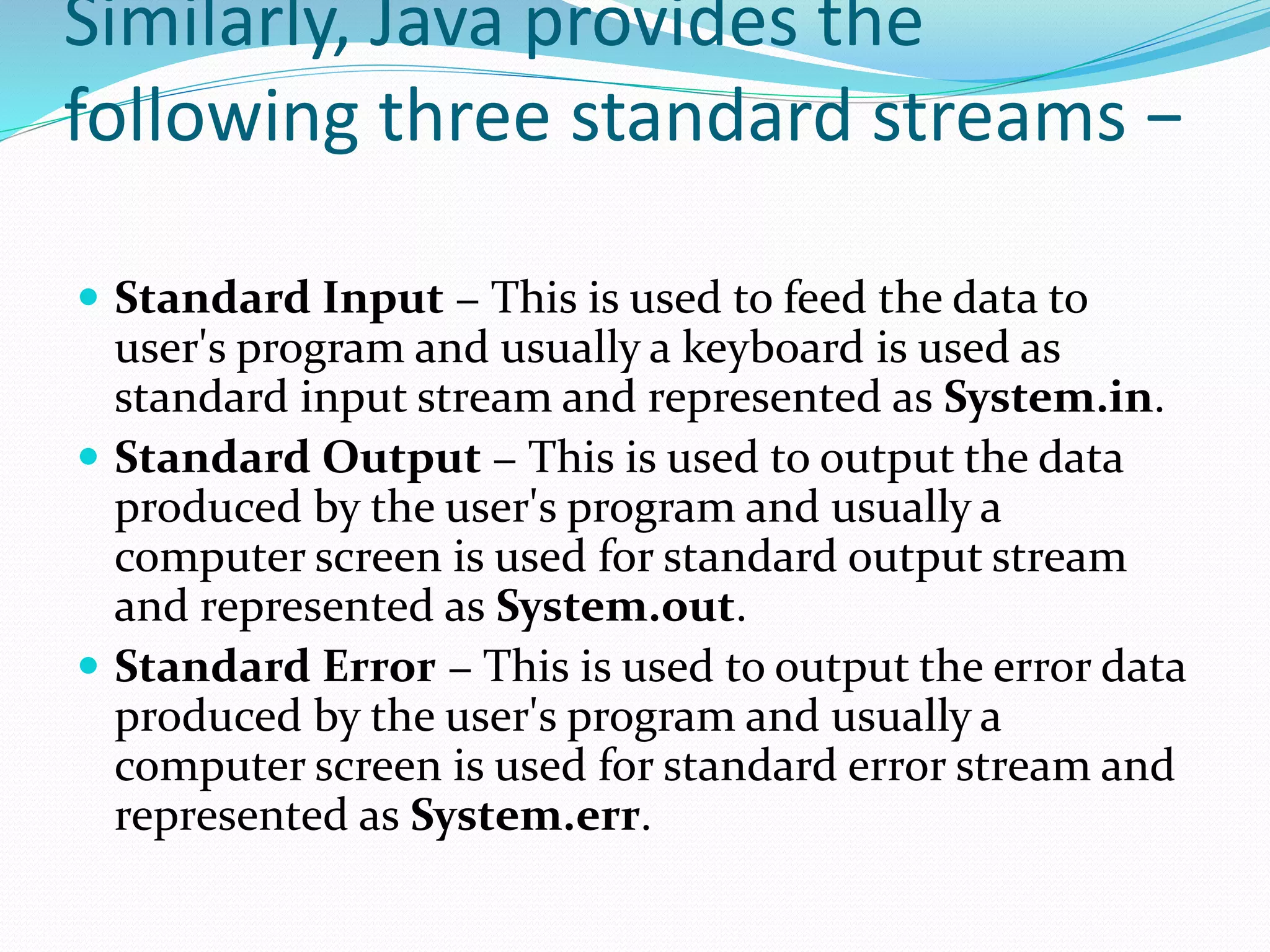 Similarly, Java provides the
following three standard streams −
 Standard Input − This is used to feed the data to
user's program and usually a keyboard is used as
standard input stream and represented as System.in.
 Standard Output − This is used to output the data
produced by the user's program and usually a
computer screen is used for standard output stream
and represented as System.out.
 Standard Error − This is used to output the error data
produced by the user's program and usually a
computer screen is used for standard error stream and
represented as System.err.
 