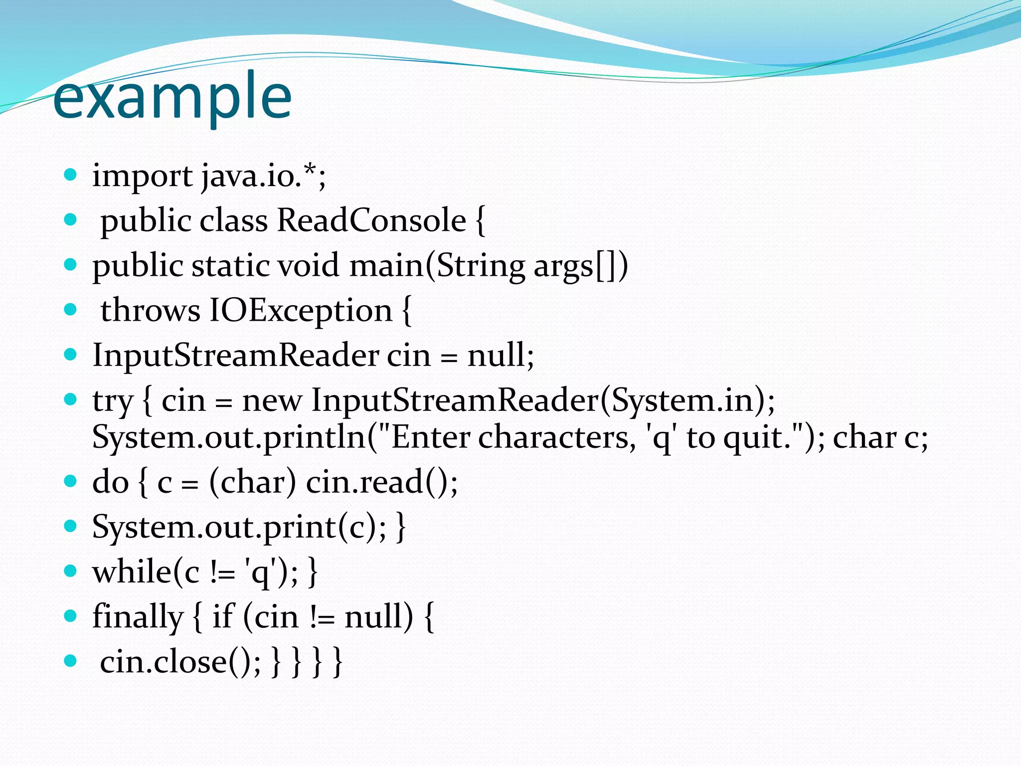 example
 import java.io.*;
 public class ReadConsole {
 public static void main(String args[])
 throws IOException {
 InputStreamReader cin = null;
 try { cin = new InputStreamReader(System.in);
System.out.println("Enter characters, 'q' to quit."); char c;
 do { c = (char) cin.read();
 System.out.print(c); }
 while(c != 'q'); }
 finally { if (cin != null) {
 cin.close(); } } } }
 