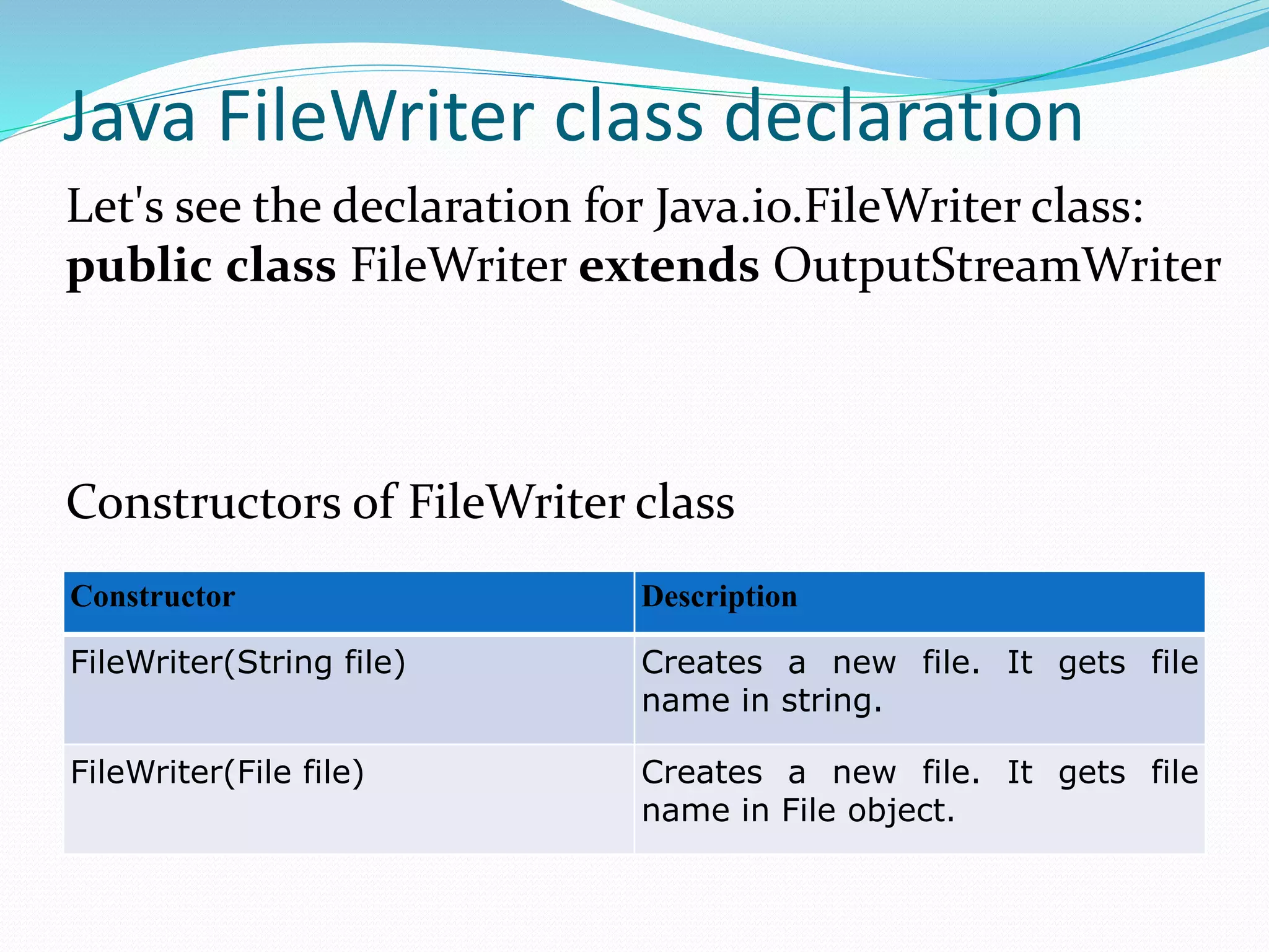 Java FileWriter class declaration
Constructor Description
FileWriter(String file) Creates a new file. It gets file
name in string.
FileWriter(File file) Creates a new file. It gets file
name in File object.
Let's see the declaration for Java.io.FileWriter class:
public class FileWriter extends OutputStreamWriter
Constructors of FileWriter class
 