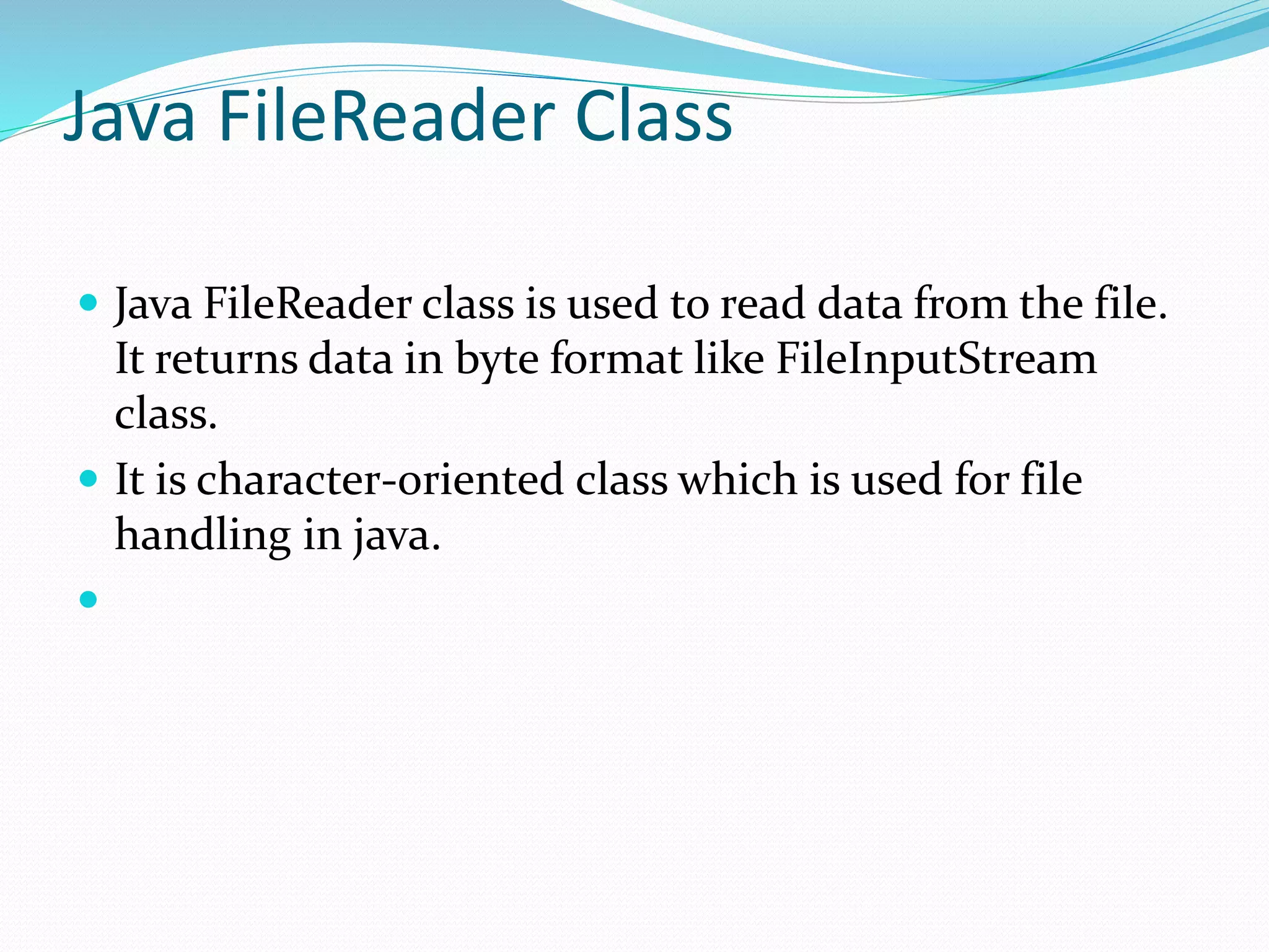 Java FileReader Class
 Java FileReader class is used to read data from the file.
It returns data in byte format like FileInputStream
class.
 It is character-oriented class which is used for file
handling in java.

 