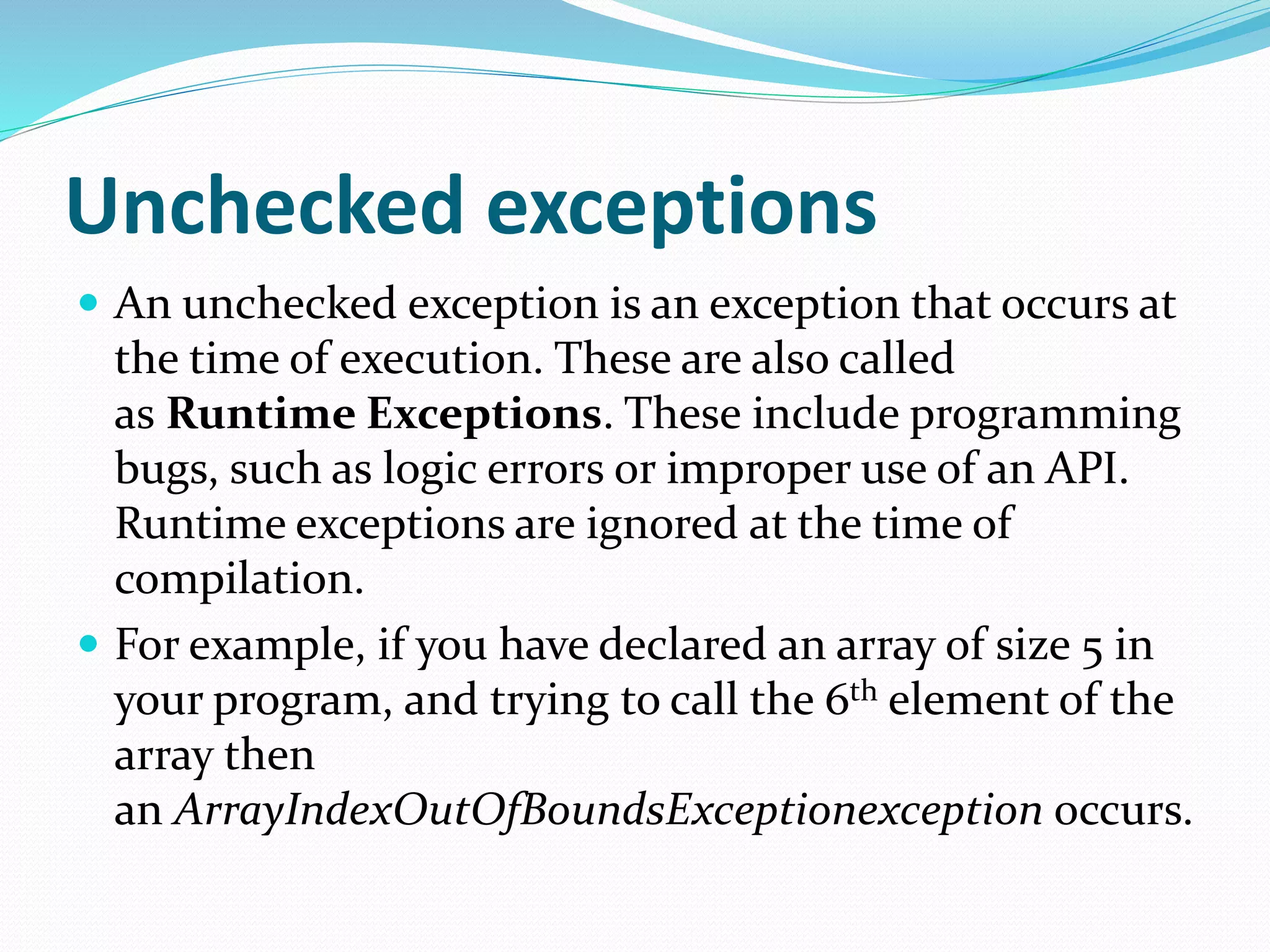 Unchecked exceptions
 An unchecked exception is an exception that occurs at
the time of execution. These are also called
as Runtime Exceptions. These include programming
bugs, such as logic errors or improper use of an API.
Runtime exceptions are ignored at the time of
compilation.
 For example, if you have declared an array of size 5 in
your program, and trying to call the 6th element of the
array then
an ArrayIndexOutOfBoundsExceptionexception occurs.
 