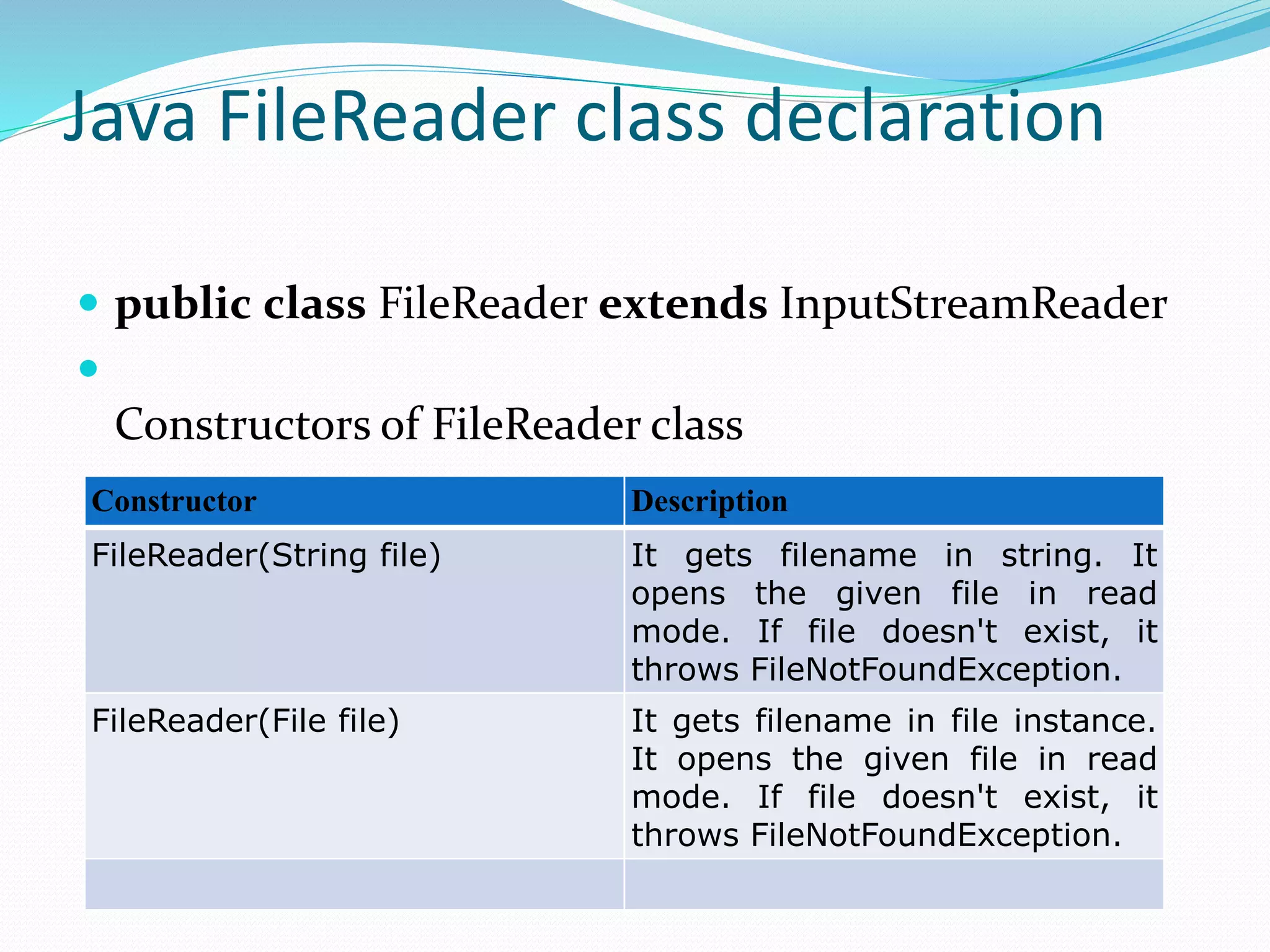 Java FileReader class declaration
 public class FileReader extends InputStreamReader

Constructors of FileReader class
Constructor Description
FileReader(String file) It gets filename in string. It
opens the given file in read
mode. If file doesn't exist, it
throws FileNotFoundException.
FileReader(File file) It gets filename in file instance.
It opens the given file in read
mode. If file doesn't exist, it
throws FileNotFoundException.
 