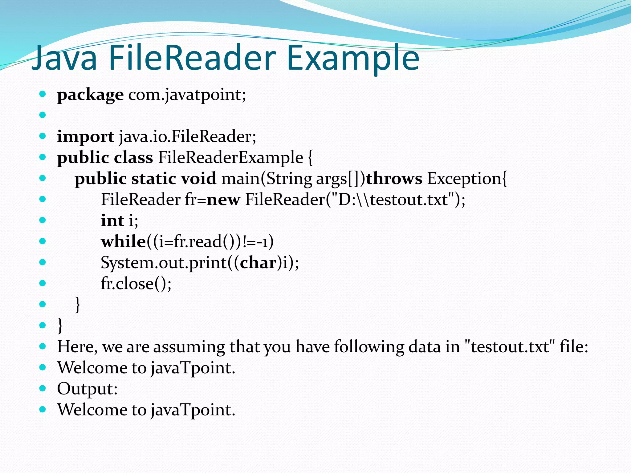 Java FileReader Example
 package com.javatpoint;

 import java.io.FileReader;
 public class FileReaderExample {
 public static void main(String args[])throws Exception{
 FileReader fr=new FileReader("D:testout.txt");
 int i;
 while((i=fr.read())!=-1)
 System.out.print((char)i);
 fr.close();
 }
 }
 Here, we are assuming that you have following data in "testout.txt" file:
 Welcome to javaTpoint.
 Output:
 Welcome to javaTpoint.
 
