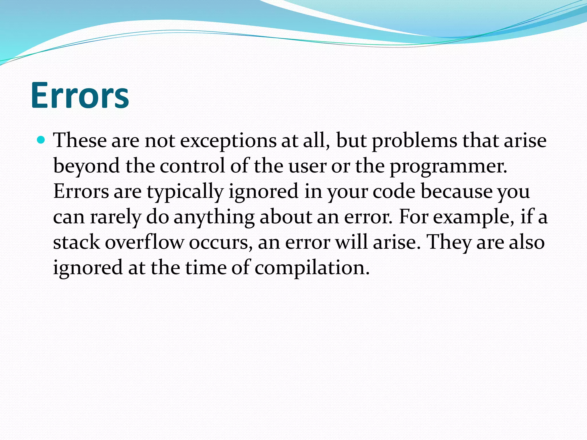 Errors
 These are not exceptions at all, but problems that arise
beyond the control of the user or the programmer.
Errors are typically ignored in your code because you
can rarely do anything about an error. For example, if a
stack overflow occurs, an error will arise. They are also
ignored at the time of compilation.
 