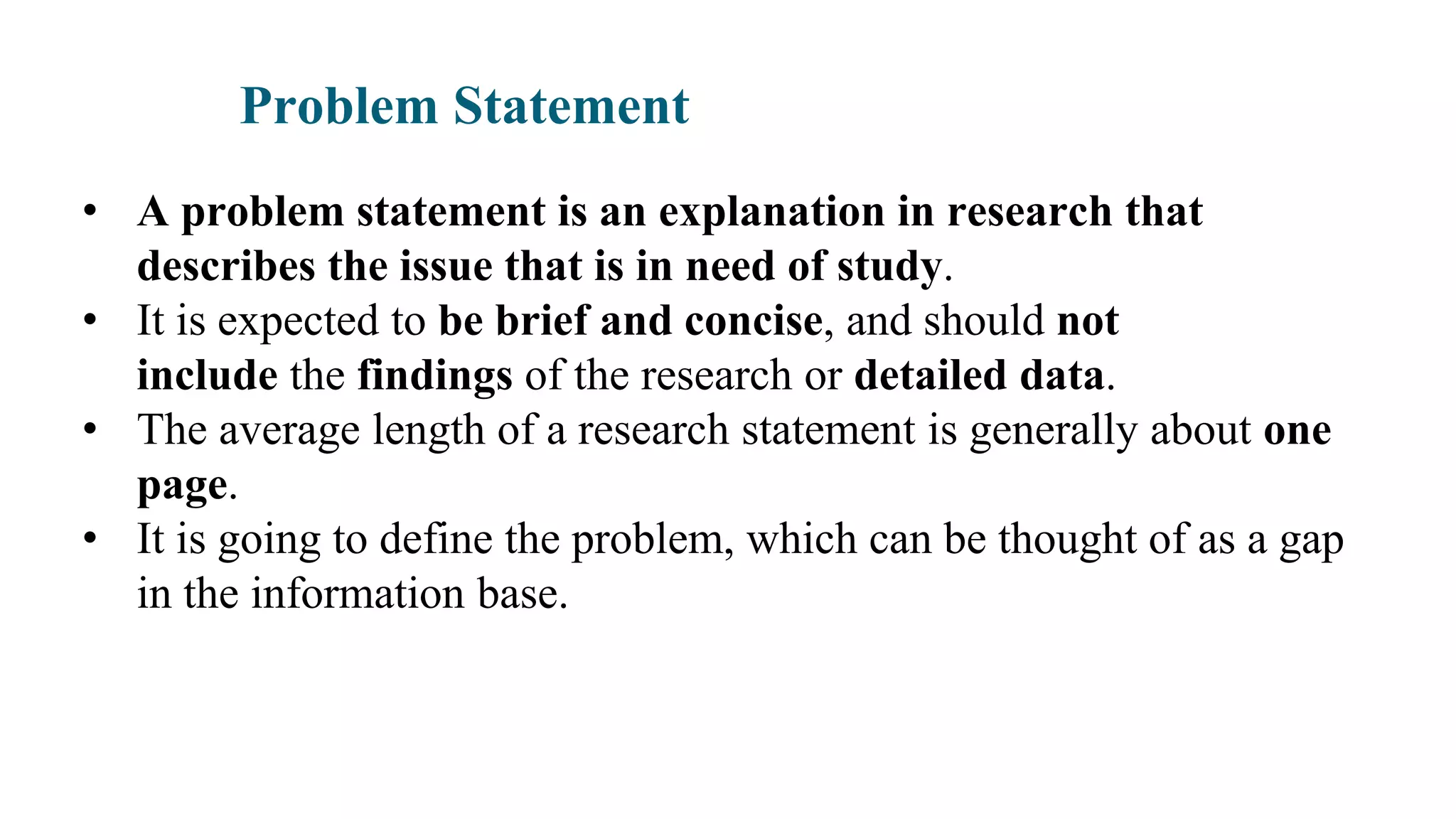 Problem Statement
• A problem statement is an explanation in research that
describes the issue that is in need of study.
• It is expected to be brief and concise, and should not
include the findings of the research or detailed data.
• The average length of a research statement is generally about one
page.
• It is going to define the problem, which can be thought of as a gap
in the information base.
 