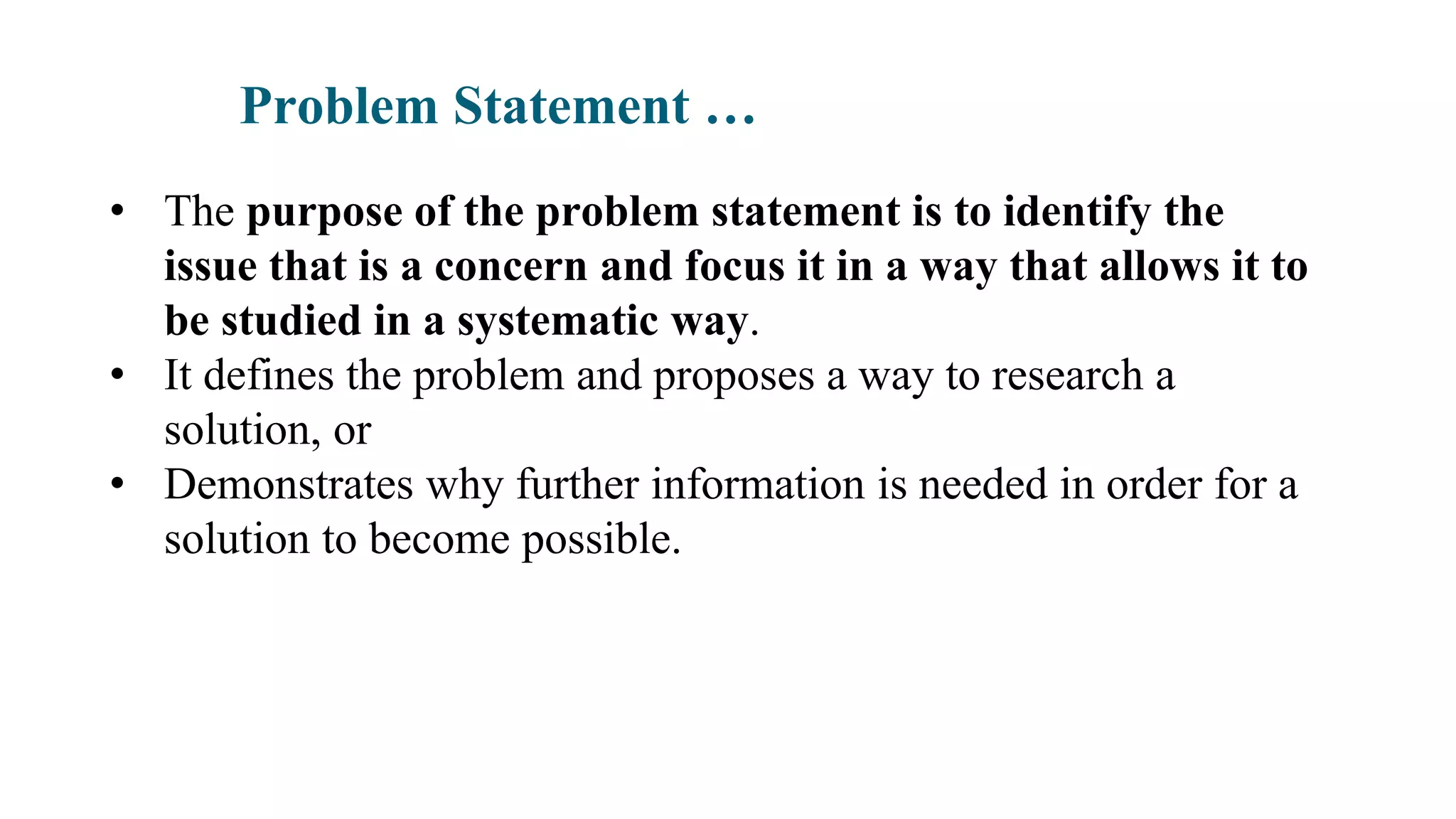 Problem Statement …
• The purpose of the problem statement is to identify the
issue that is a concern and focus it in a way that allows it to
be studied in a systematic way.
• It defines the problem and proposes a way to research a
solution, or
• Demonstrates why further information is needed in order for a
solution to become possible.
 