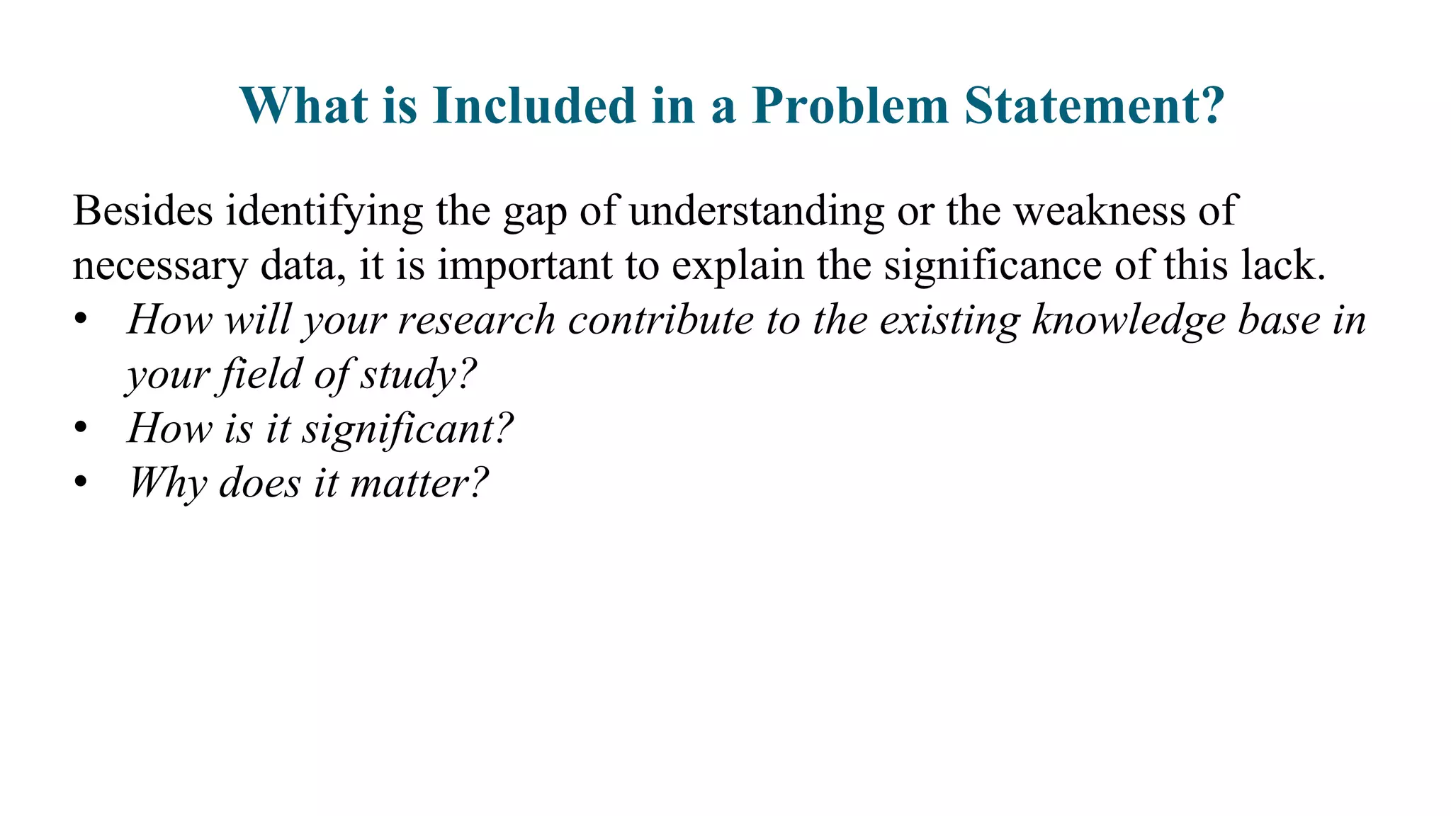 What is Included in a Problem Statement?
Besides identifying the gap of understanding or the weakness of
necessary data, it is important to explain the significance of this lack.
• How will your research contribute to the existing knowledge base in
your field of study?
• How is it significant?
• Why does it matter?
 