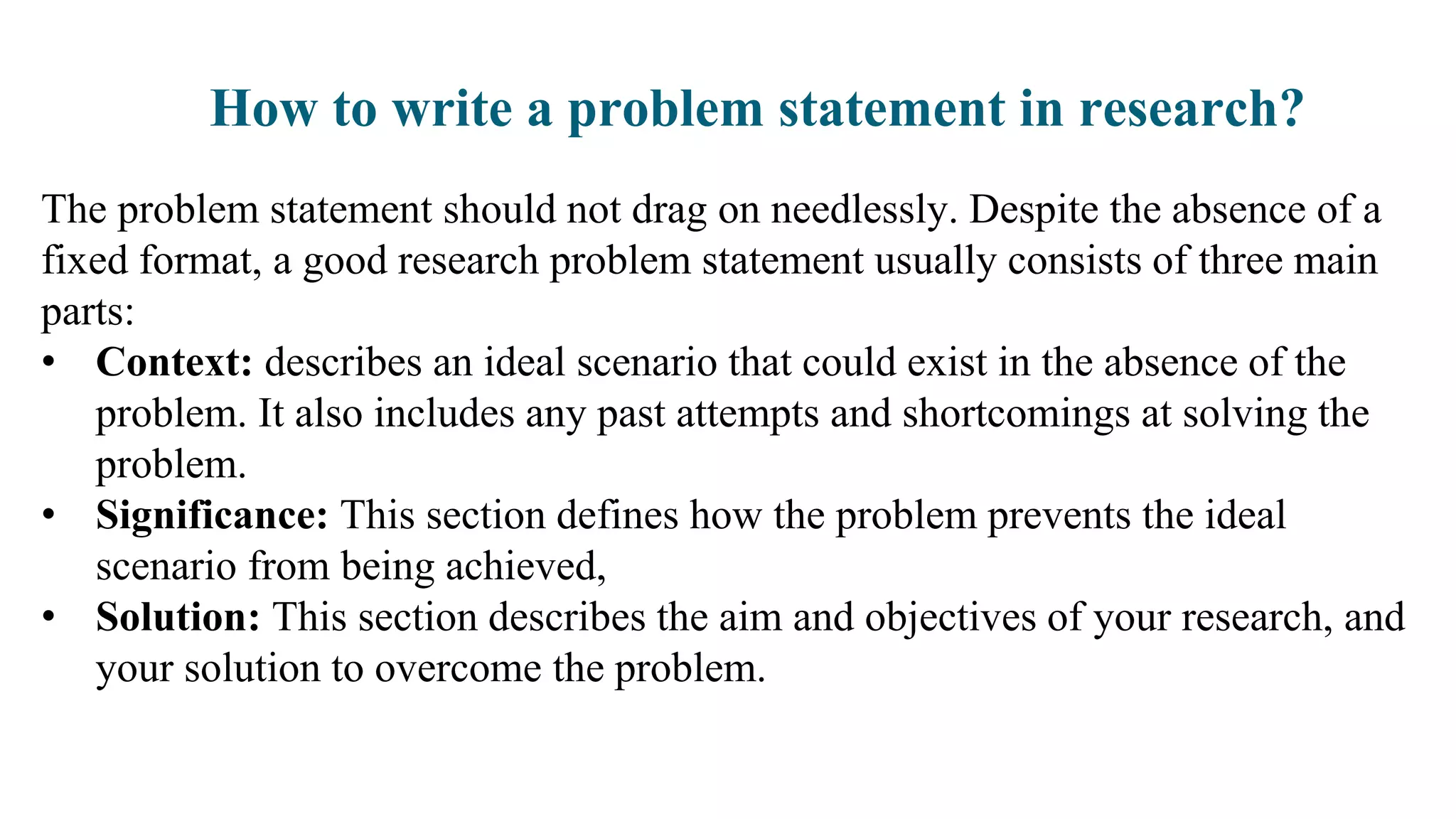 How to write a problem statement in research?
The problem statement should not drag on needlessly. Despite the absence of a
fixed format, a good research problem statement usually consists of three main
parts:
• Context: describes an ideal scenario that could exist in the absence of the
problem. It also includes any past attempts and shortcomings at solving the
problem.
• Significance: This section defines how the problem prevents the ideal
scenario from being achieved,
• Solution: This section describes the aim and objectives of your research, and
your solution to overcome the problem.
 