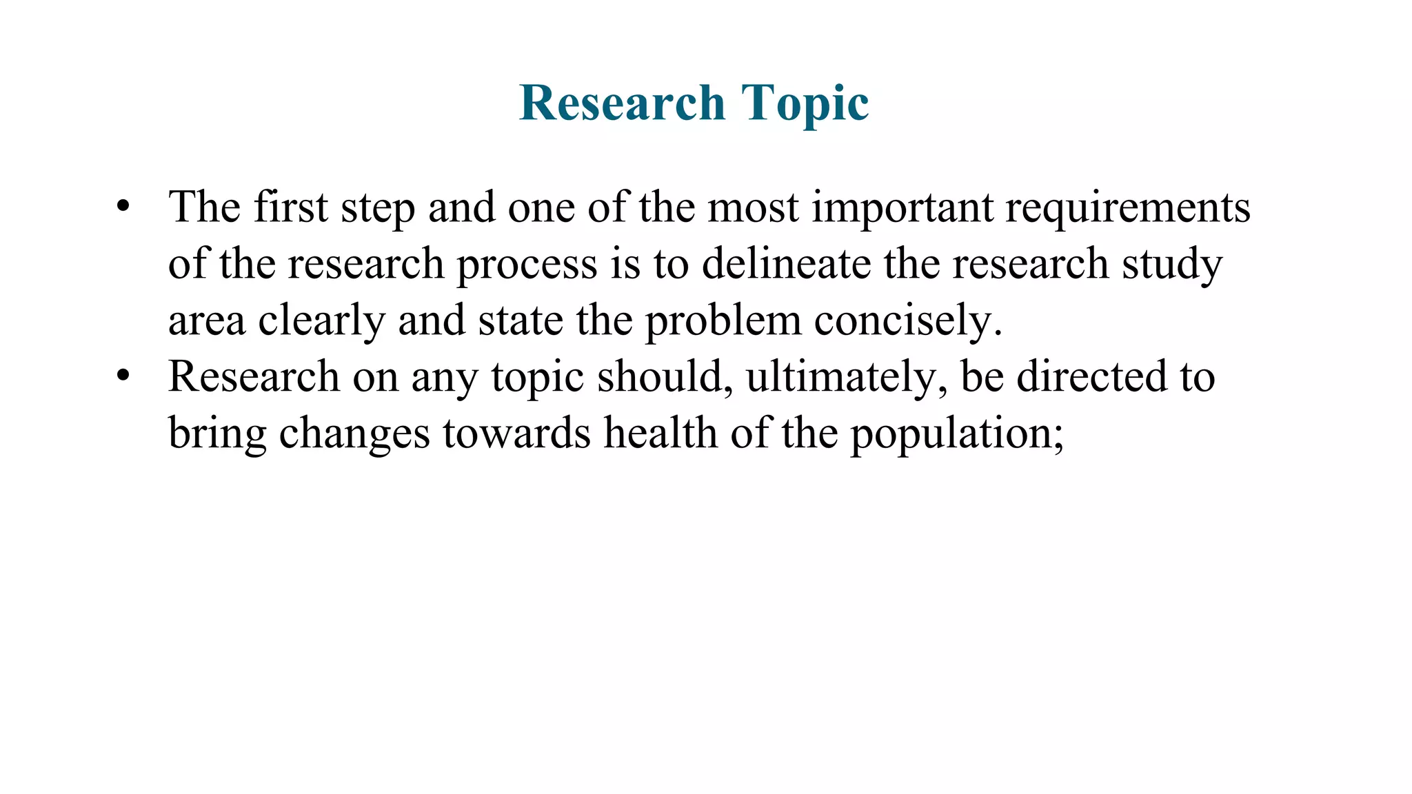 Research Topic
• The first step and one of the most important requirements
of the research process is to delineate the research study
area clearly and state the problem concisely.
• Research on any topic should, ultimately, be directed to
bring changes towards health of the population;
 
