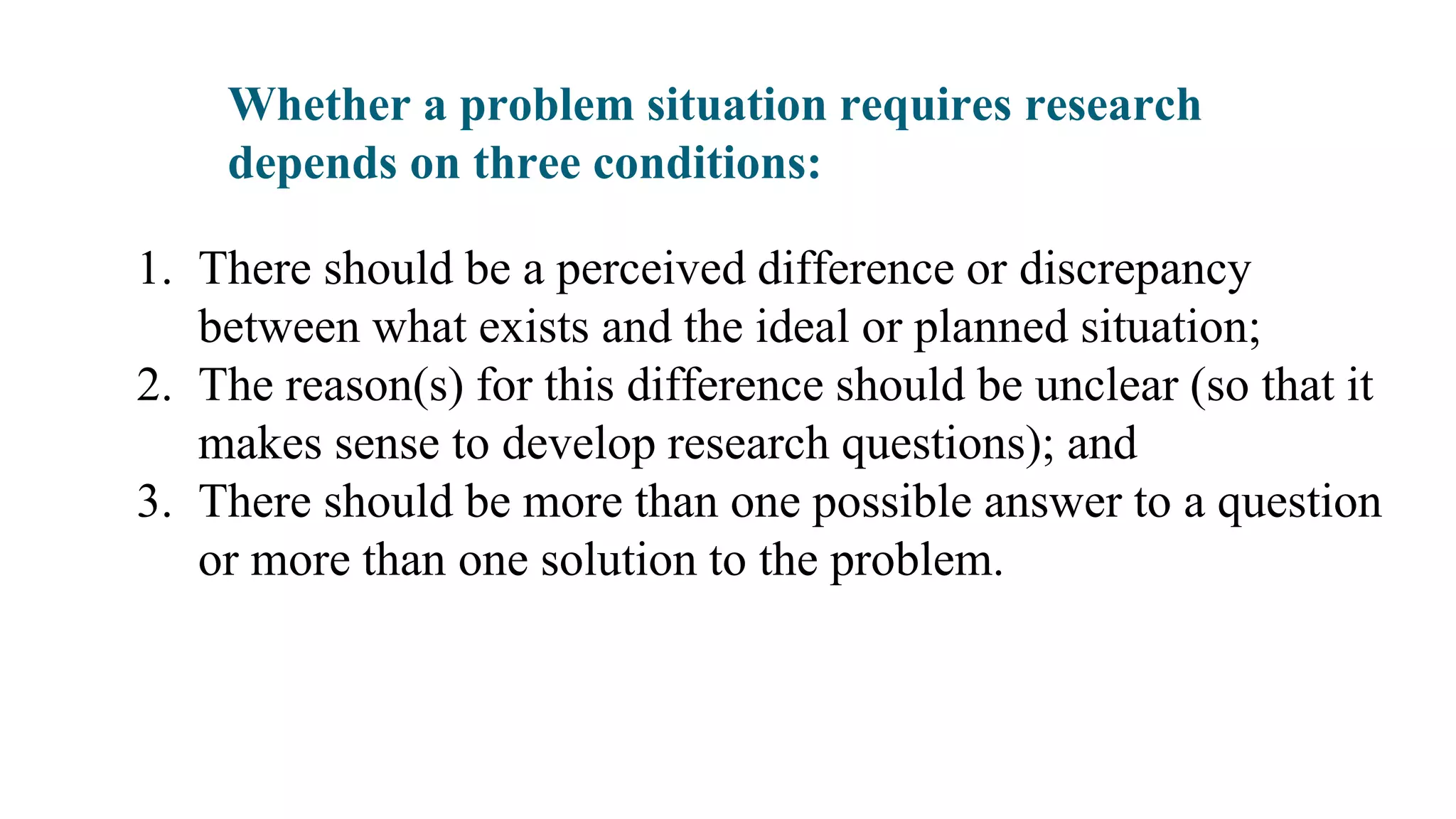 Whether a problem situation requires research
depends on three conditions:
1. There should be a perceived difference or discrepancy
between what exists and the ideal or planned situation;
2. The reason(s) for this difference should be unclear (so that it
makes sense to develop research questions); and
3. There should be more than one possible answer to a question
or more than one solution to the problem.
 