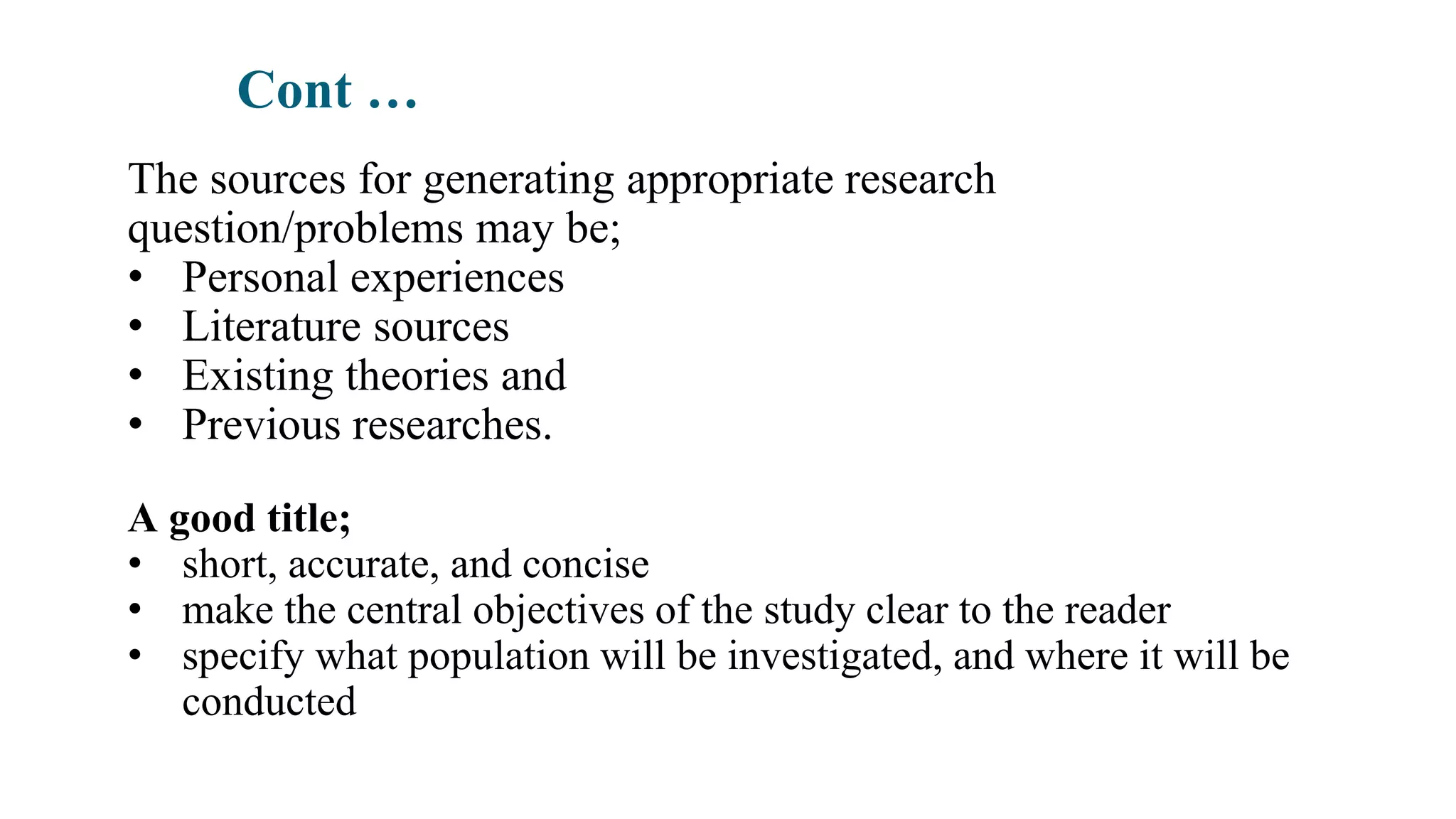 Cont …
The sources for generating appropriate research
question/problems may be;
• Personal experiences
• Literature sources
• Existing theories and
• Previous researches.
A good title;
• short, accurate, and concise
• make the central objectives of the study clear to the reader
• specify what population will be investigated, and where it will be
conducted
 