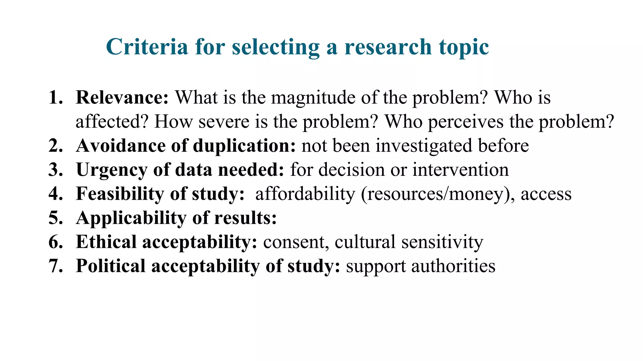 Criteria for selecting a research topic
1. Relevance: What is the magnitude of the problem? Who is
affected? How severe is the problem? Who perceives the problem?
2. Avoidance of duplication: not been investigated before
3. Urgency of data needed: for decision or intervention
4. Feasibility of study: affordability (resources/money), access
5. Applicability of results:
6. Ethical acceptability: consent, cultural sensitivity
7. Political acceptability of study: support authorities
 