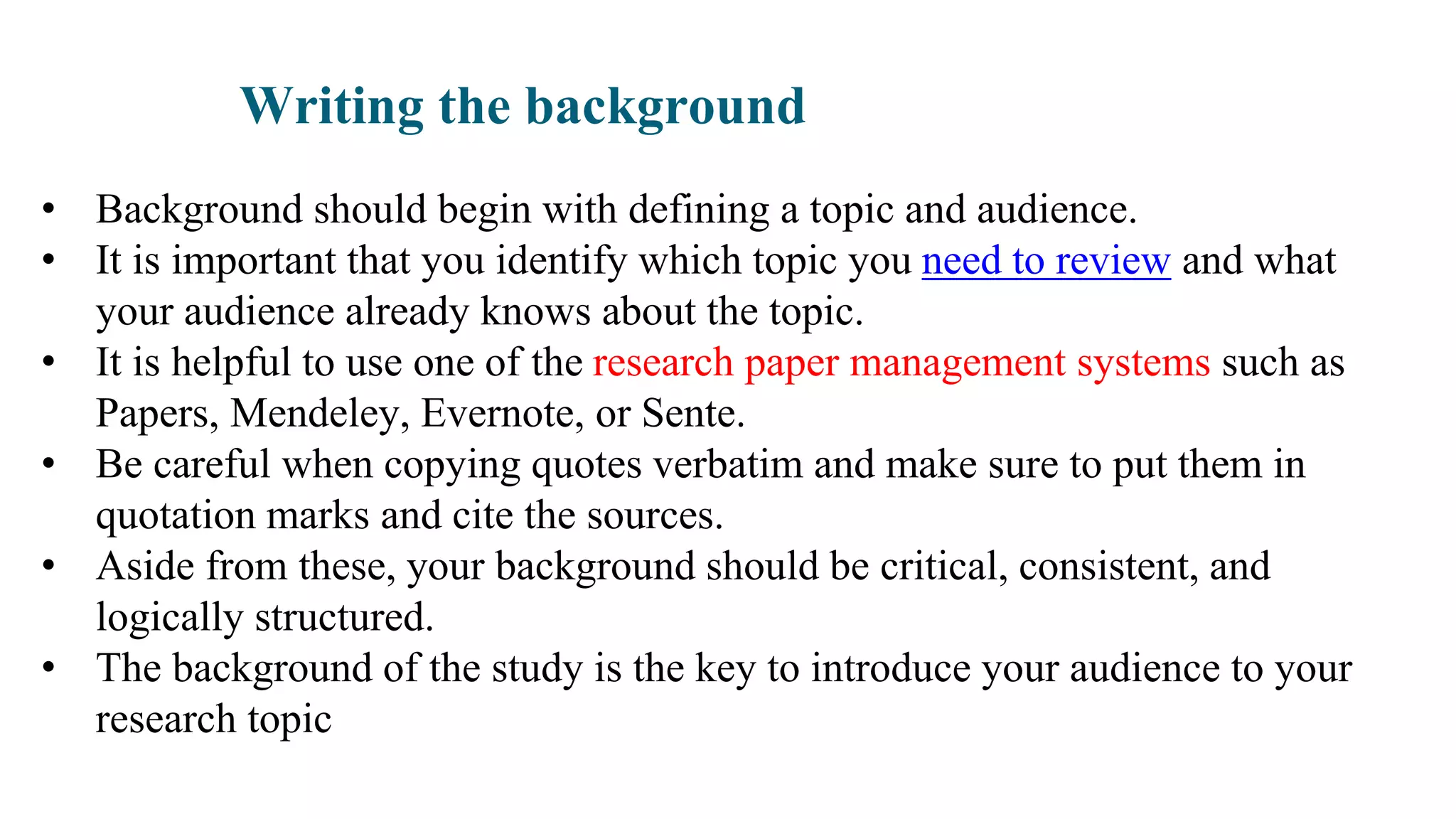 Writing the background
• Background should begin with defining a topic and audience.
• It is important that you identify which topic you need to review and what
your audience already knows about the topic.
• It is helpful to use one of the research paper management systems such as
Papers, Mendeley, Evernote, or Sente.
• Be careful when copying quotes verbatim and make sure to put them in
quotation marks and cite the sources.
• Aside from these, your background should be critical, consistent, and
logically structured.
• The background of the study is the key to introduce your audience to your
research topic
 