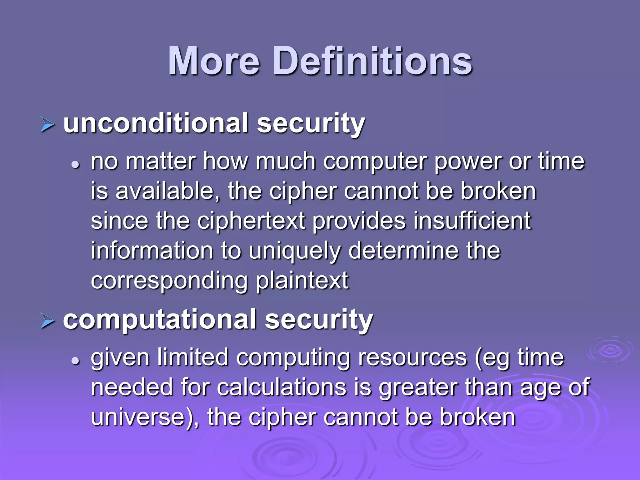 More Definitions
 unconditional security
 no matter how much computer power or time
is available, the cipher cannot be broken
since the ciphertext provides insufficient
information to uniquely determine the
corresponding plaintext
 computational security
 given limited computing resources (eg time
needed for calculations is greater than age of
universe), the cipher cannot be broken
 