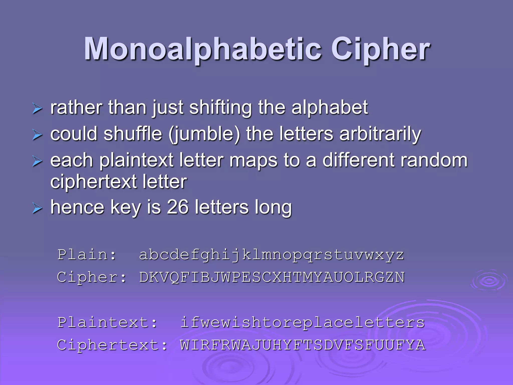 Monoalphabetic Cipher
 rather than just shifting the alphabet
 could shuffle (jumble) the letters arbitrarily
 each plaintext letter maps to a different random
ciphertext letter
 hence key is 26 letters long
Plain: abcdefghijklmnopqrstuvwxyz
Cipher: DKVQFIBJWPESCXHTMYAUOLRGZN
Plaintext: ifwewishtoreplaceletters
Ciphertext: WIRFRWAJUHYFTSDVFSFUUFYA
 