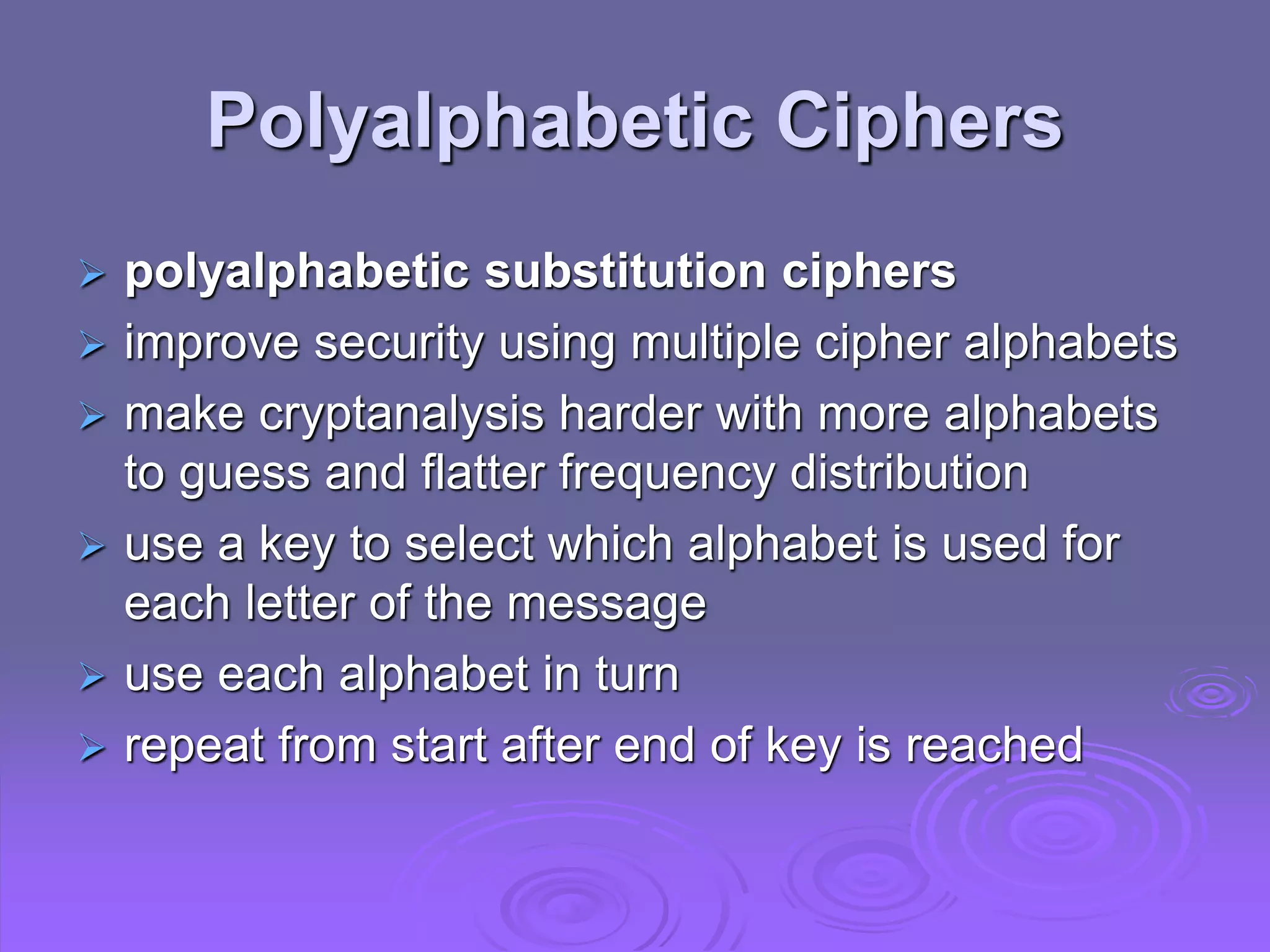 Polyalphabetic Ciphers
 polyalphabetic substitution ciphers
 improve security using multiple cipher alphabets
 make cryptanalysis harder with more alphabets
to guess and flatter frequency distribution
 use a key to select which alphabet is used for
each letter of the message
 use each alphabet in turn
 repeat from start after end of key is reached
 