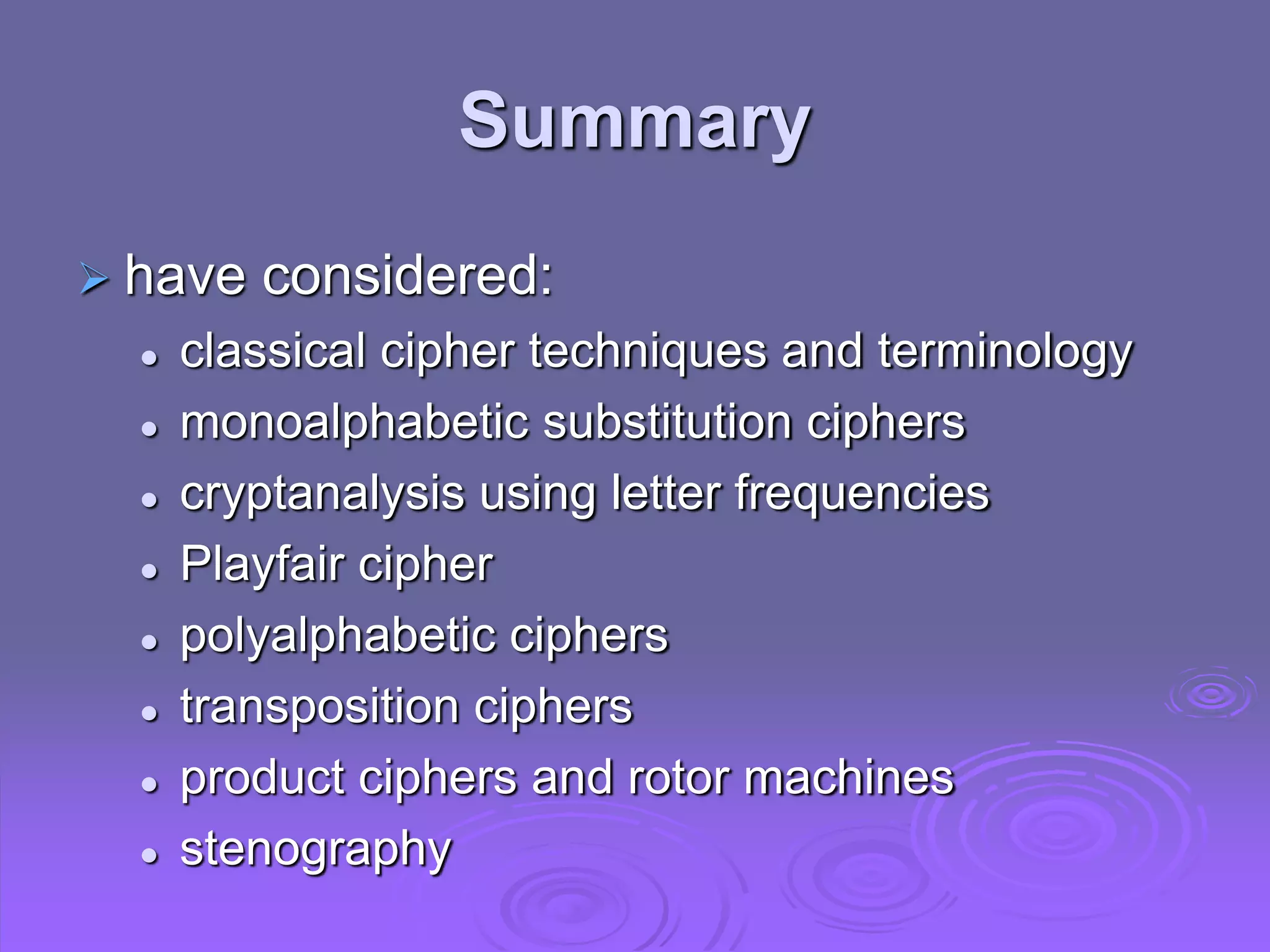 Summary
 have considered:
 classical cipher techniques and terminology
 monoalphabetic substitution ciphers
 cryptanalysis using letter frequencies
 Playfair cipher
 polyalphabetic ciphers
 transposition ciphers
 product ciphers and rotor machines
 stenography
 