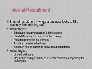 Internal recruitment – where a business looks to fill a vacancy from existing staff Advantages : Employee has awareness of a firms culture Candidates may not need induction training Provides promotion for workers Avoids expensive advertising  Selection can be easier as know about candidates Advantages : Limited skill base  May not be as high quality as external candidates especially for senior jobs 