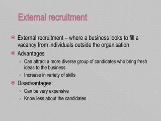 External recruitment – where a business looks to fill a vacancy from individuals outside the organisation Advantages Can attract a more diverse group of candidates who bring fresh ideas to the business Increase in variety of skills Disadvantages: Can be very expensive Know less about the candidates  