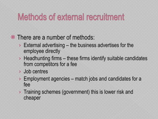 There are a number of methods: External advertising – the business advertises for the employee directly  Headhunting firms – these firms identify suitable candidates from competitors for a fee Job centres  Employment agencies – match jobs and candidates for a fee Training schemes (government) this is lower risk and cheaper  